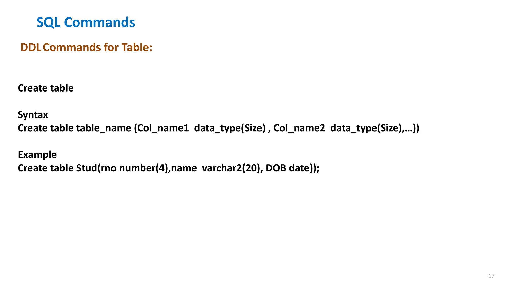 17
SQL Commands
DDLCommands for Table:
Create table
Syntax
Create table table_name (Col_name1 data_type(Size) , Col_name2 data_type(Size),&hellip;))
Example
Create table Stud(rno number(4),name varchar2(20), DOB date));
 