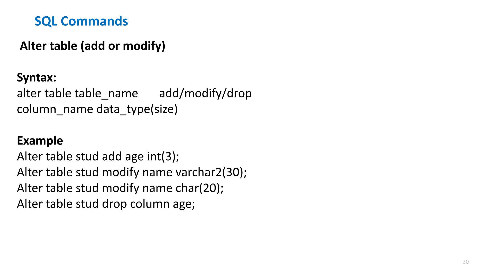 20
SQL Commands
Alter table (add or modify)
Syntax:
alter table table_name add/modify/drop
column_name data_type(size)
Example
Alter table stud add age int(3);
Alter table stud modify name varchar2(30);
Alter table stud modify name char(20);
Alter table stud drop column age;
 