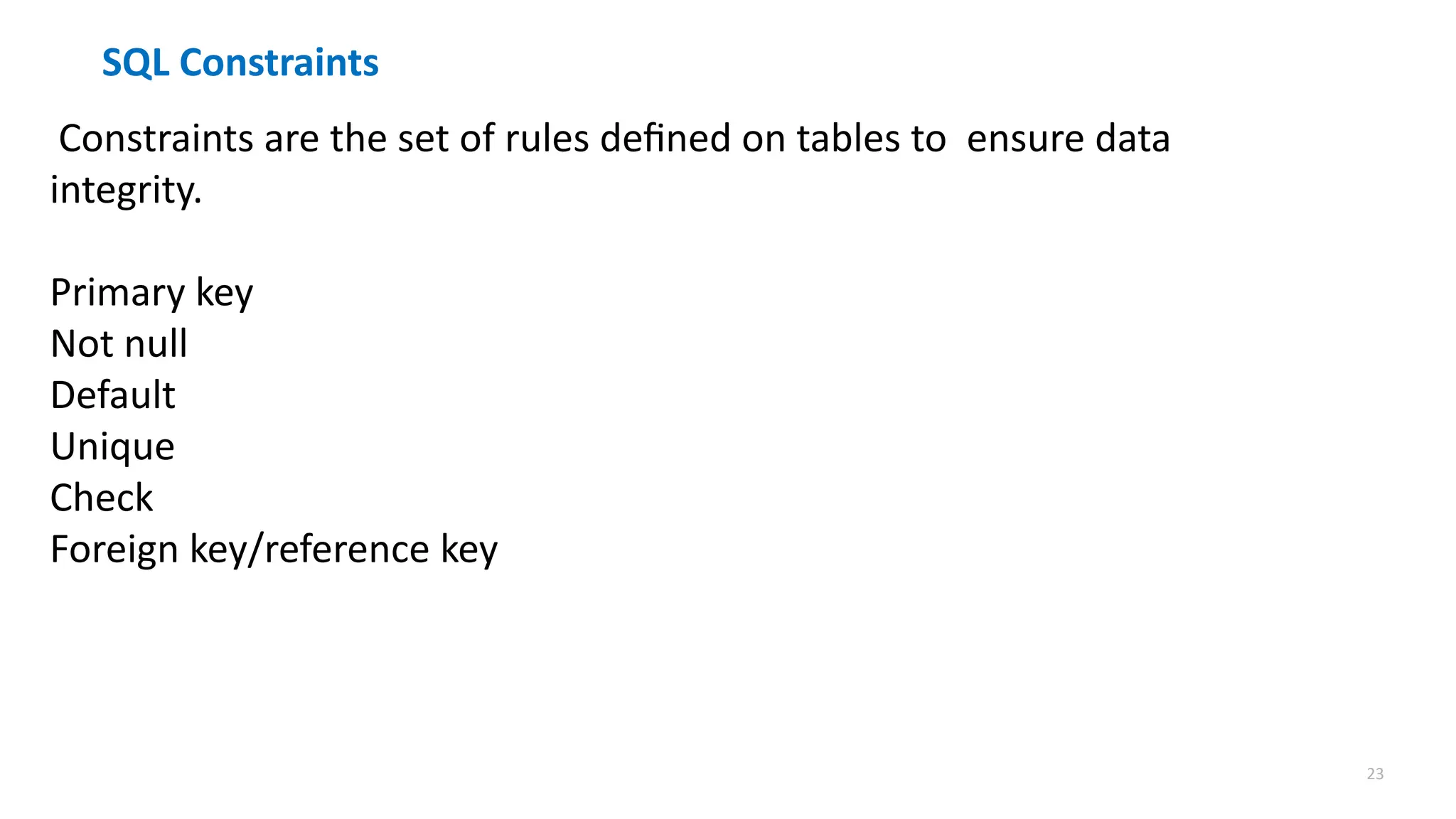 23
SQL Constraints
Constraints are the set of rules defined on tables to ensure data
integrity.
Primary key
Not null
Default
Unique
Check
Foreign key/reference key
 