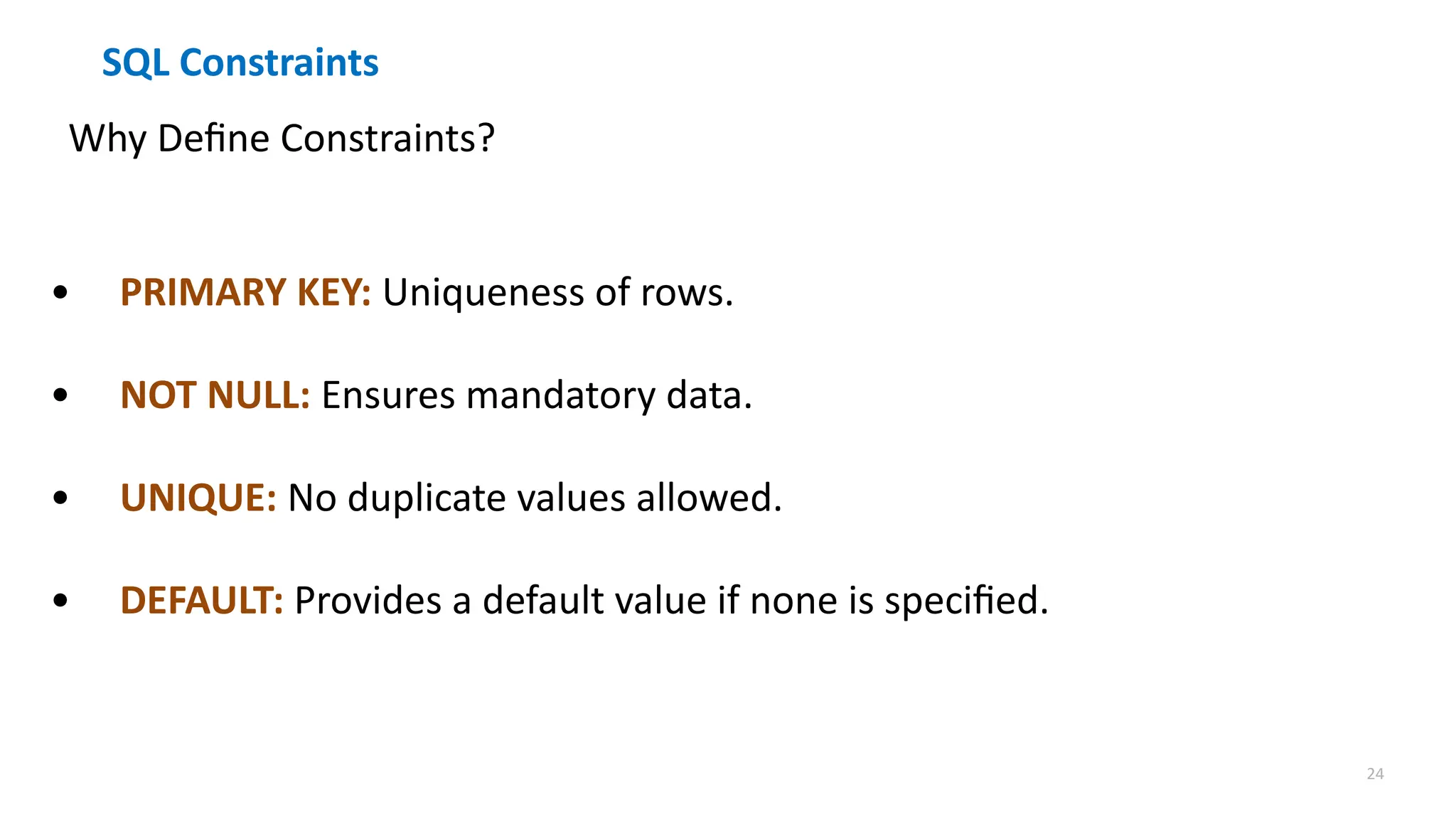 24
SQL Constraints
Why Define Constraints?
&bull; PRIMARY KEY: Uniqueness of rows.
&bull; NOT NULL: Ensures mandatory data.
&bull; UNIQUE: No duplicate values allowed.
&bull; DEFAULT: Provides a default value if none is specified.
 