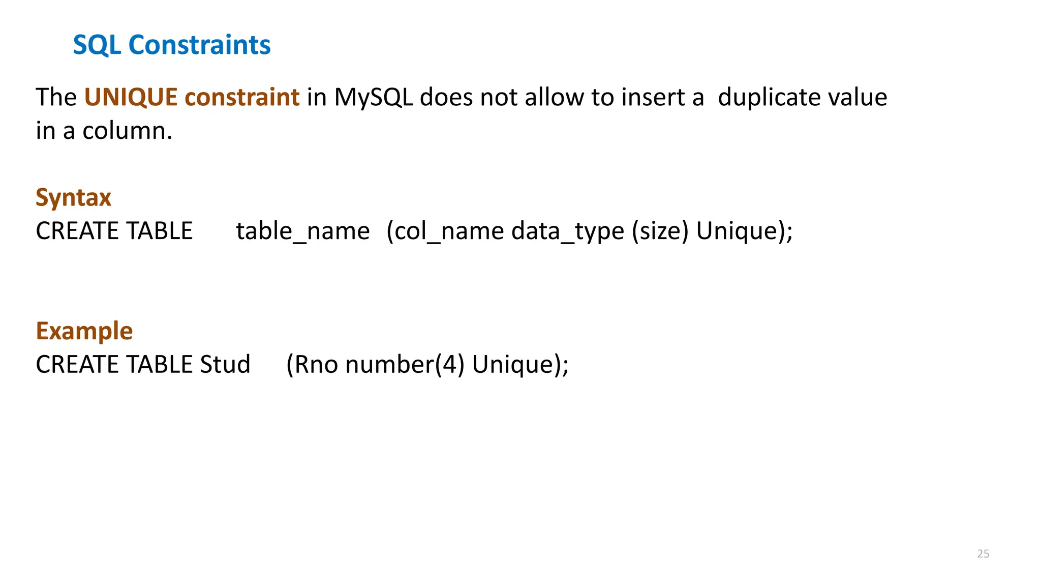 25
SQL Constraints
The UNIQUE constraint in MySQL does not allow to insert a duplicate value
in a column.
Syntax
CREATE TABLE table_name (col_name data_type (size) Unique);
Example
CREATE TABLE Stud (Rno number(4) Unique);
 