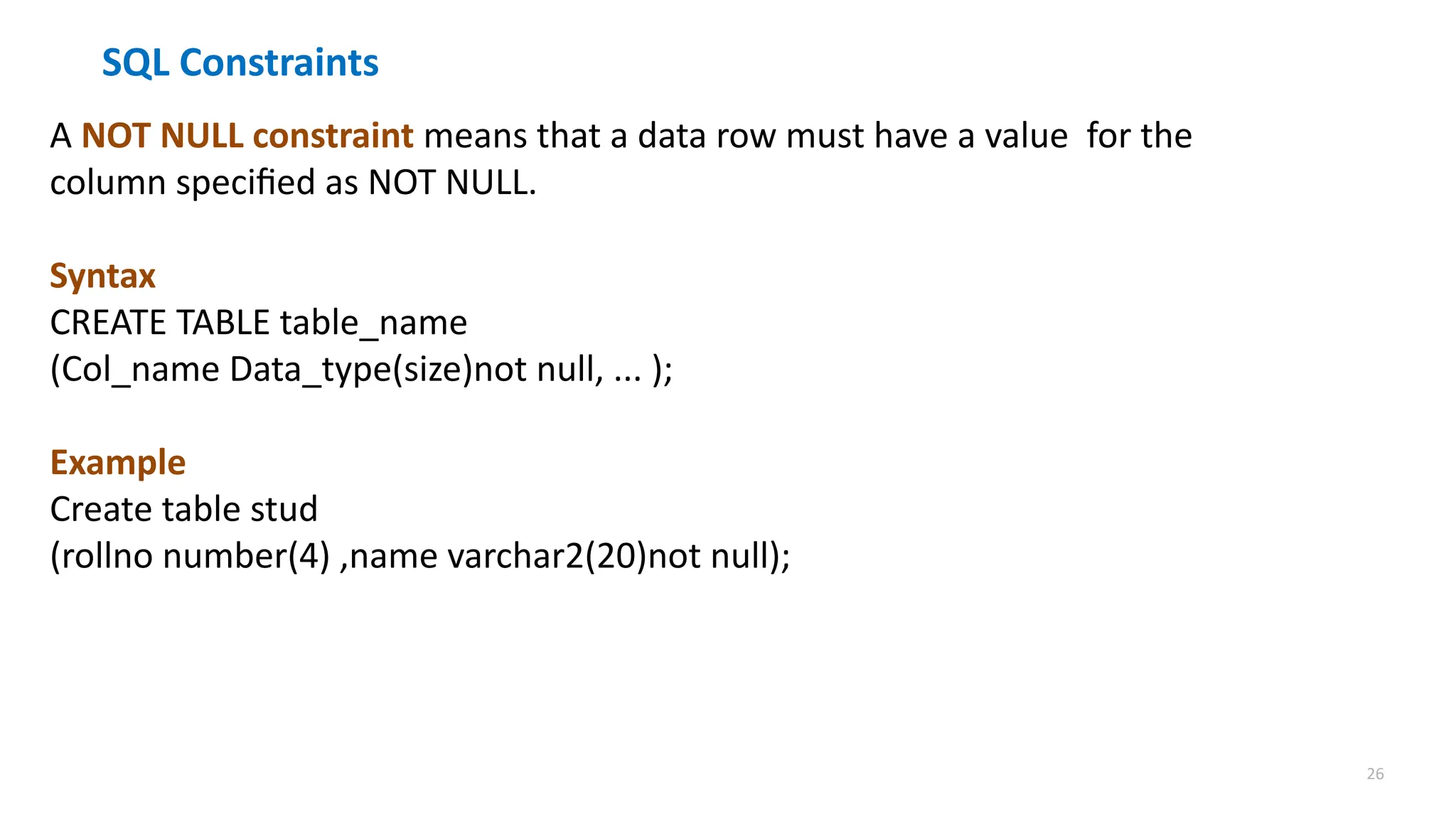 26
SQL Constraints
A NOT NULL constraint means that a data row must have a value for the
column specified as NOT NULL.
Syntax
CREATE TABLE table_name
(Col_name Data_type(size)not null, ... );
Example
Create table stud
(rollno number(4) ,name varchar2(20)not null);
 