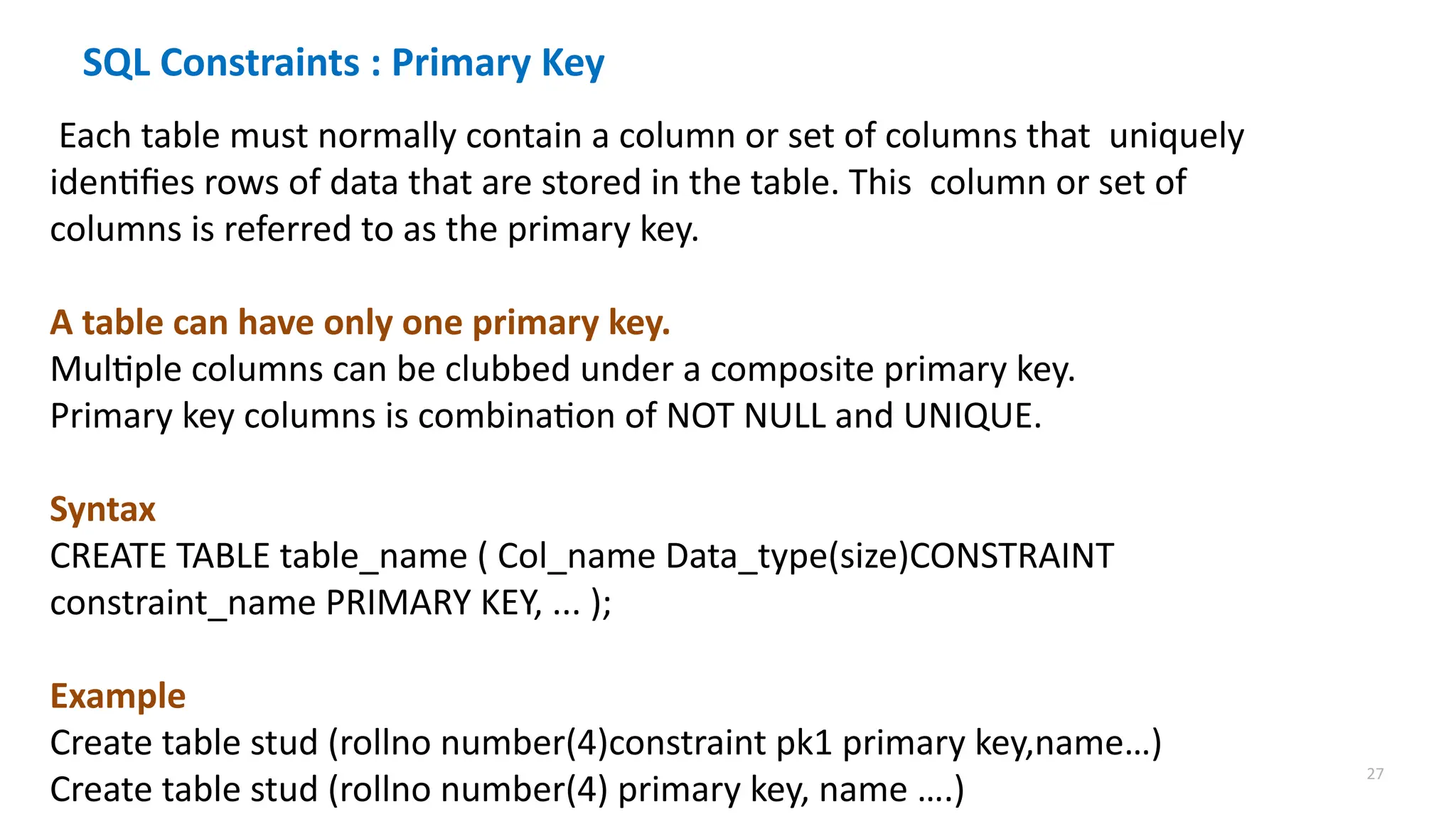 27
SQL Constraints : Primary Key
Each table must normally contain a column or set of columns that uniquely
identifies rows of data that are stored in the table. This column or set of
columns is referred to as the primary key.
A table can have only one primary key.
Multiple columns can be clubbed under a composite primary key.
Primary key columns is combination of NOT NULL and UNIQUE.
Syntax
CREATE TABLE table_name ( Col_name Data_type(size)CONSTRAINT
constraint_name PRIMARY KEY, ... );
Example
Create table stud (rollno number(4)constraint pk1 primary key,name&hellip;)
Create table stud (rollno number(4) primary key, name &hellip;.)
 