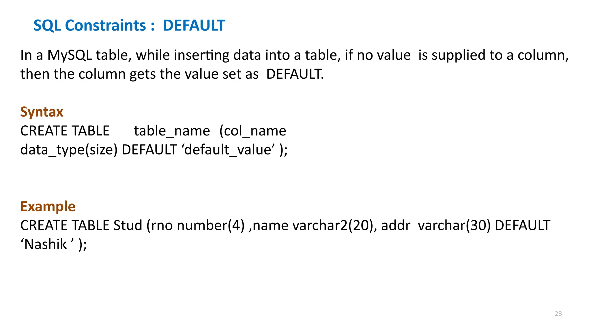 28
SQL Constraints : DEFAULT
In a MySQL table, while inserting data into a table, if no value is supplied to a column,
then the column gets the value set as DEFAULT.
Syntax
CREATE TABLE table_name (col_name
data_type(size) DEFAULT &lsquo;default_value&rsquo; );
Example
CREATE TABLE Stud (rno number(4) ,name varchar2(20), addr varchar(30) DEFAULT
&lsquo;Nashik &rsquo; );
 