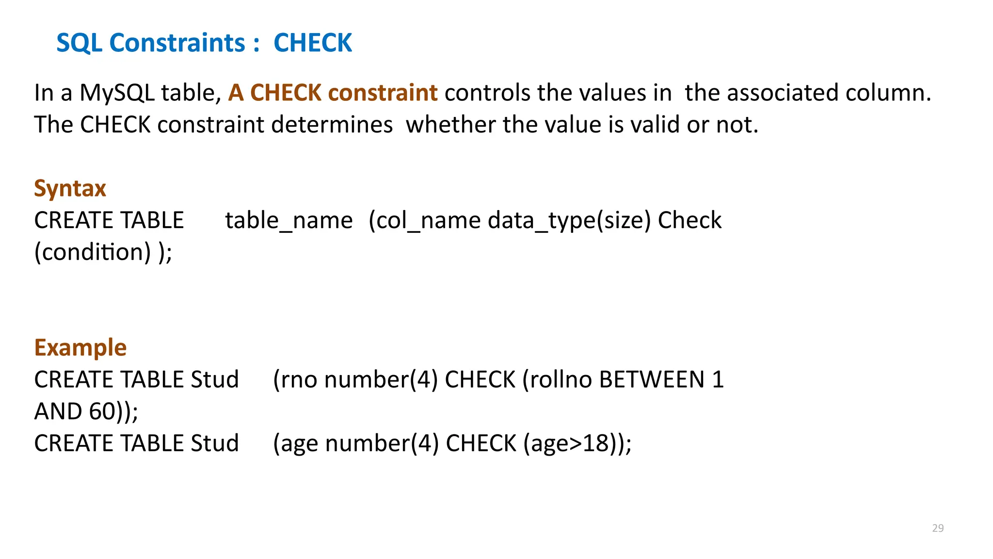 29
SQL Constraints : CHECK
In a MySQL table, A CHECK constraint controls the values in the associated column.
The CHECK constraint determines whether the value is valid or not.
Syntax
CREATE TABLE table_name (col_name data_type(size) Check
(condition) );
Example
CREATE TABLE Stud (rno number(4) CHECK (rollno BETWEEN 1
AND 60));
CREATE TABLE Stud (age number(4) CHECK (age>18));
 