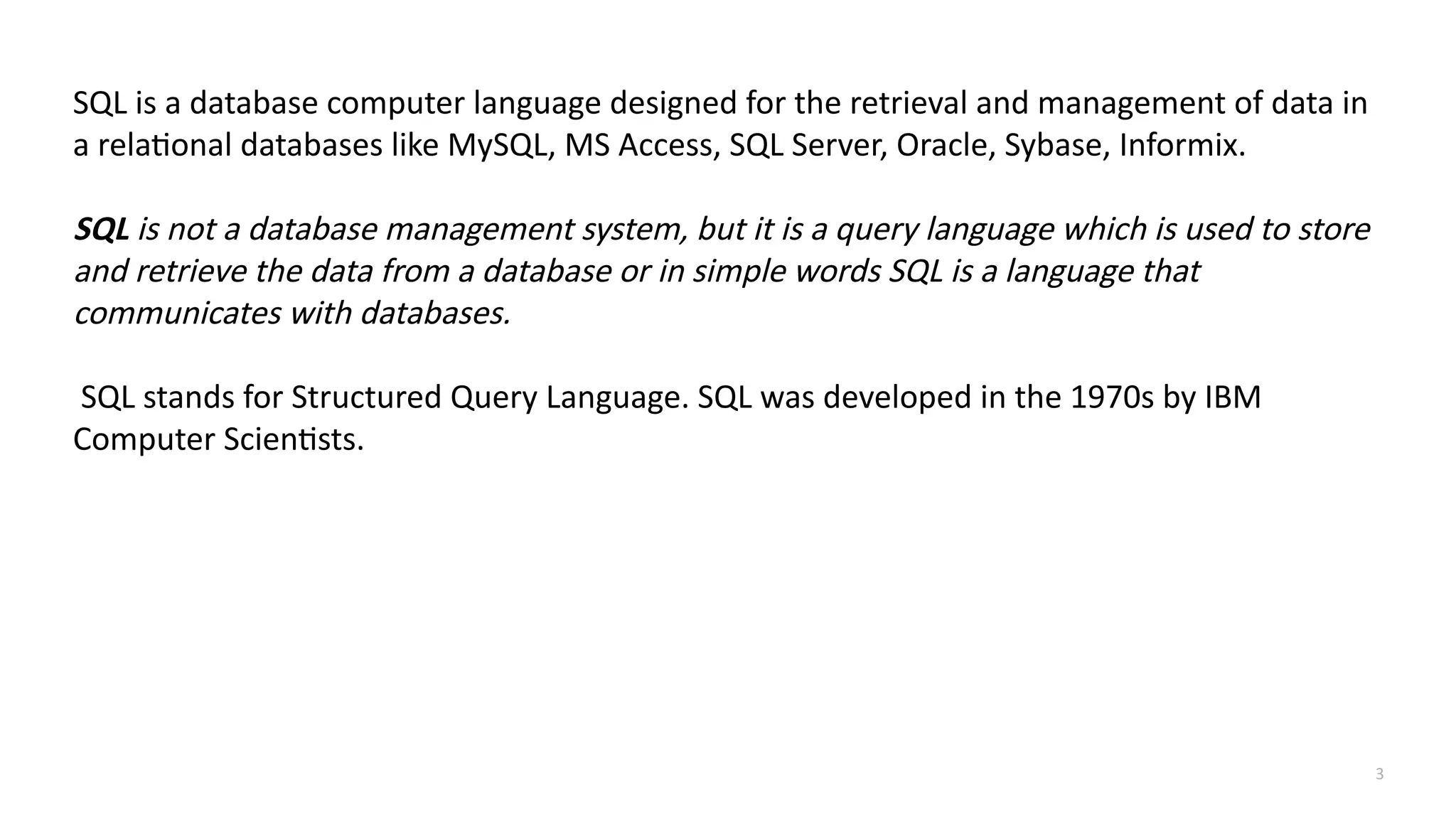 3
SQL is a database computer language designed for the retrieval and management of data in
a relational databases like MySQL, MS Access, SQL Server, Oracle, Sybase, Informix.
SQL is not a database management system, but it is a query language which is used to store
and retrieve the data from a database or in simple words SQL is a language that
communicates with databases.
SQL stands for Structured Query Language. SQL was developed in the 1970s by IBM
Computer Scientists.
 
