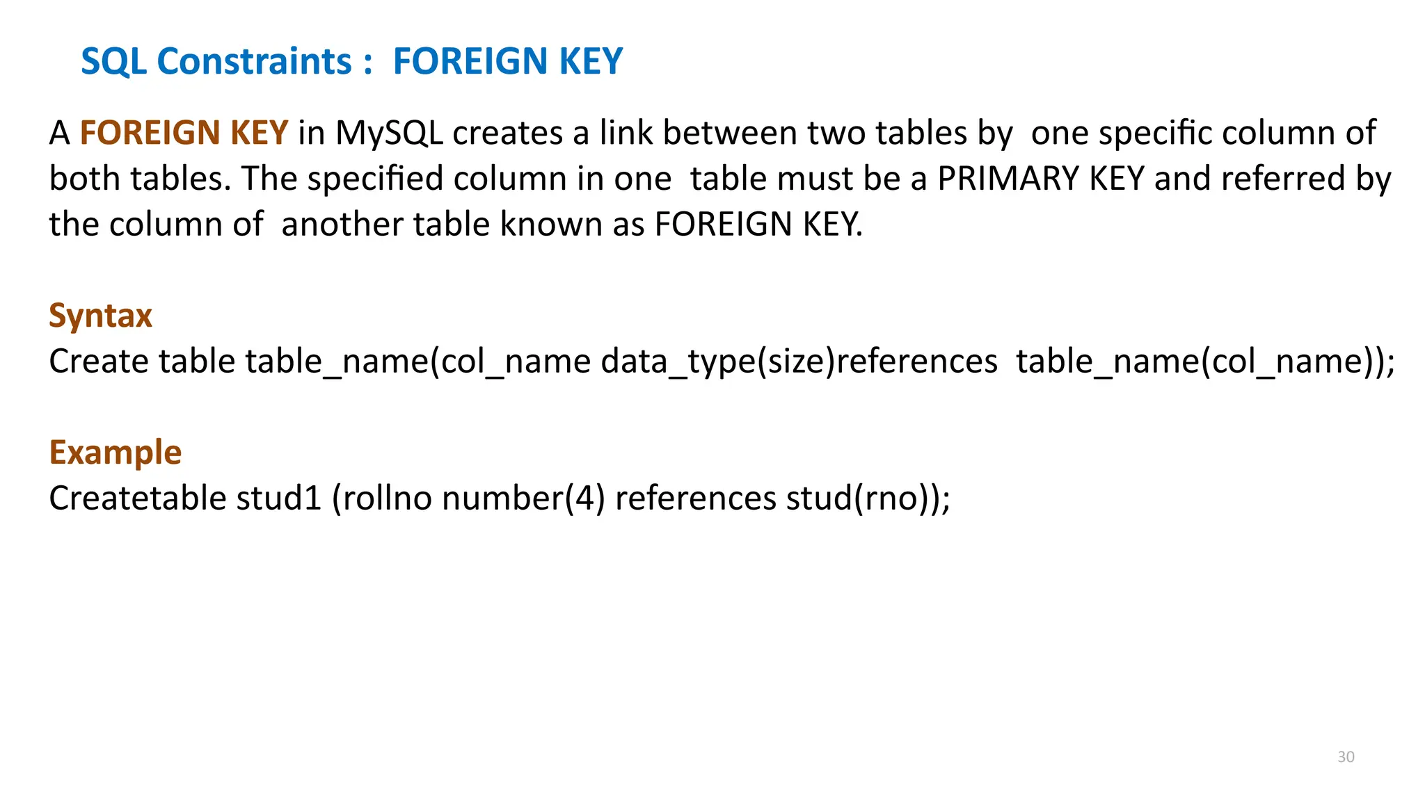30
SQL Constraints : FOREIGN KEY
A FOREIGN KEY in MySQL creates a link between two tables by one specific column of
both tables. The specified column in one table must be a PRIMARY KEY and referred by
the column of another table known as FOREIGN KEY.
Syntax
Create table table_name(col_name data_type(size)references table_name(col_name));
Example
Createtable stud1 (rollno number(4) references stud(rno));
 