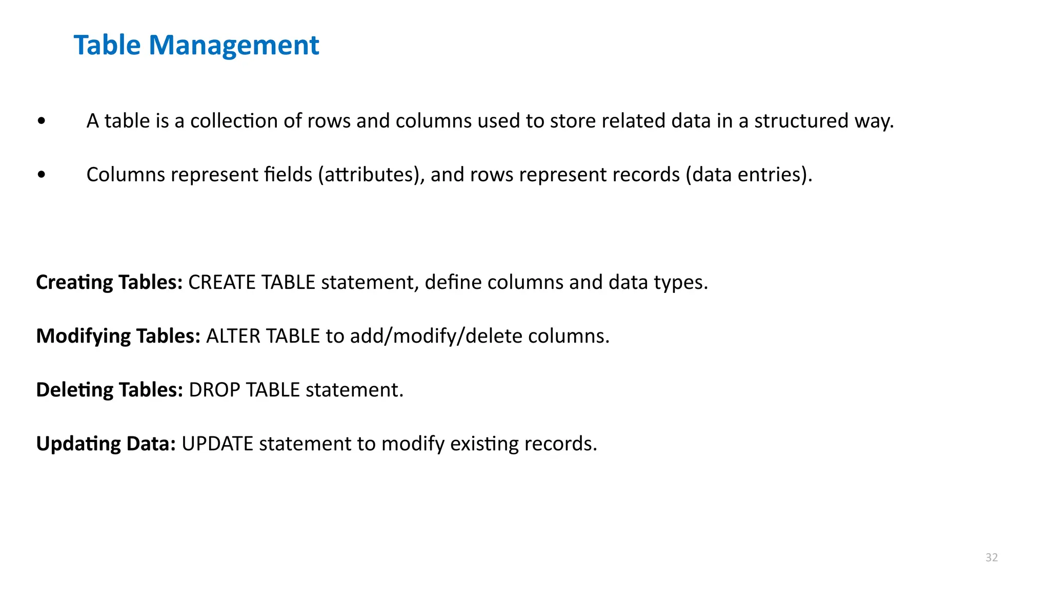 32
Table Management
&bull; A table is a collection of rows and columns used to store related data in a structured way.
&bull; Columns represent fields (attributes), and rows represent records (data entries).
Creating Tables: CREATE TABLE statement, define columns and data types.
Modifying Tables: ALTER TABLE to add/modify/delete columns.
Deleting Tables: DROP TABLE statement.
Updating Data: UPDATE statement to modify existing records.
 