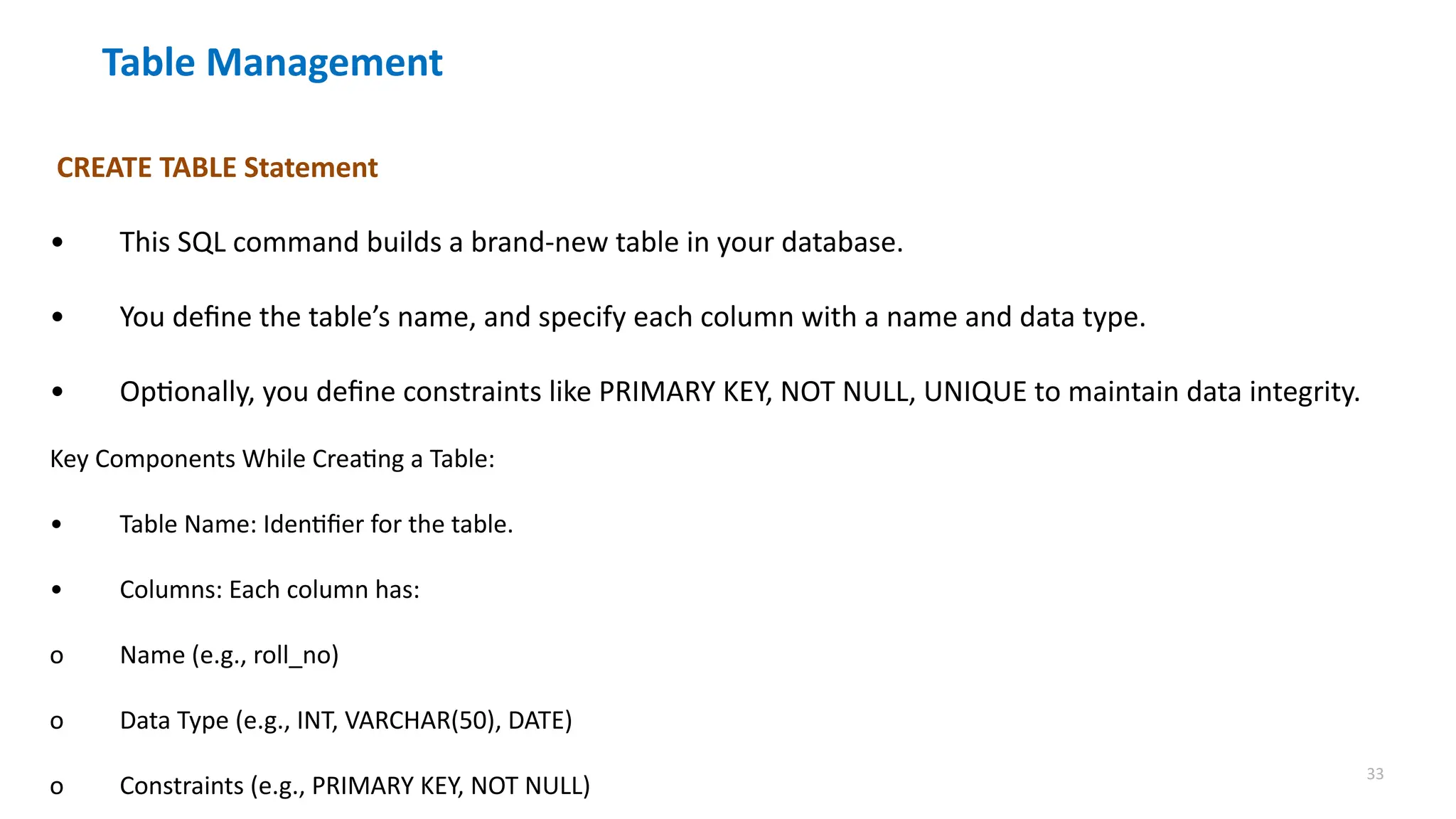 33
Table Management
CREATE TABLE Statement
&bull; This SQL command builds a brand-new table in your database.
&bull; You define the table&rsquo;s name, and specify each column with a name and data type.
&bull; Optionally, you define constraints like PRIMARY KEY, NOT NULL, UNIQUE to maintain data integrity.
Key Components While Creating a Table:
&bull; Table Name: Identifier for the table.
&bull; Columns: Each column has:
o Name (e.g., roll_no)
o Data Type (e.g., INT, VARCHAR(50), DATE)
o Constraints (e.g., PRIMARY KEY, NOT NULL)
 