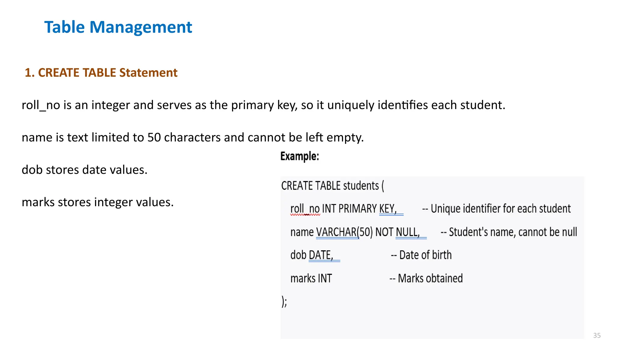 35
Table Management
1. CREATE TABLE Statement
roll_no is an integer and serves as the primary key, so it uniquely identifies each student.
name is text limited to 50 characters and cannot be left empty.
dob stores date values.
marks stores integer values.
 