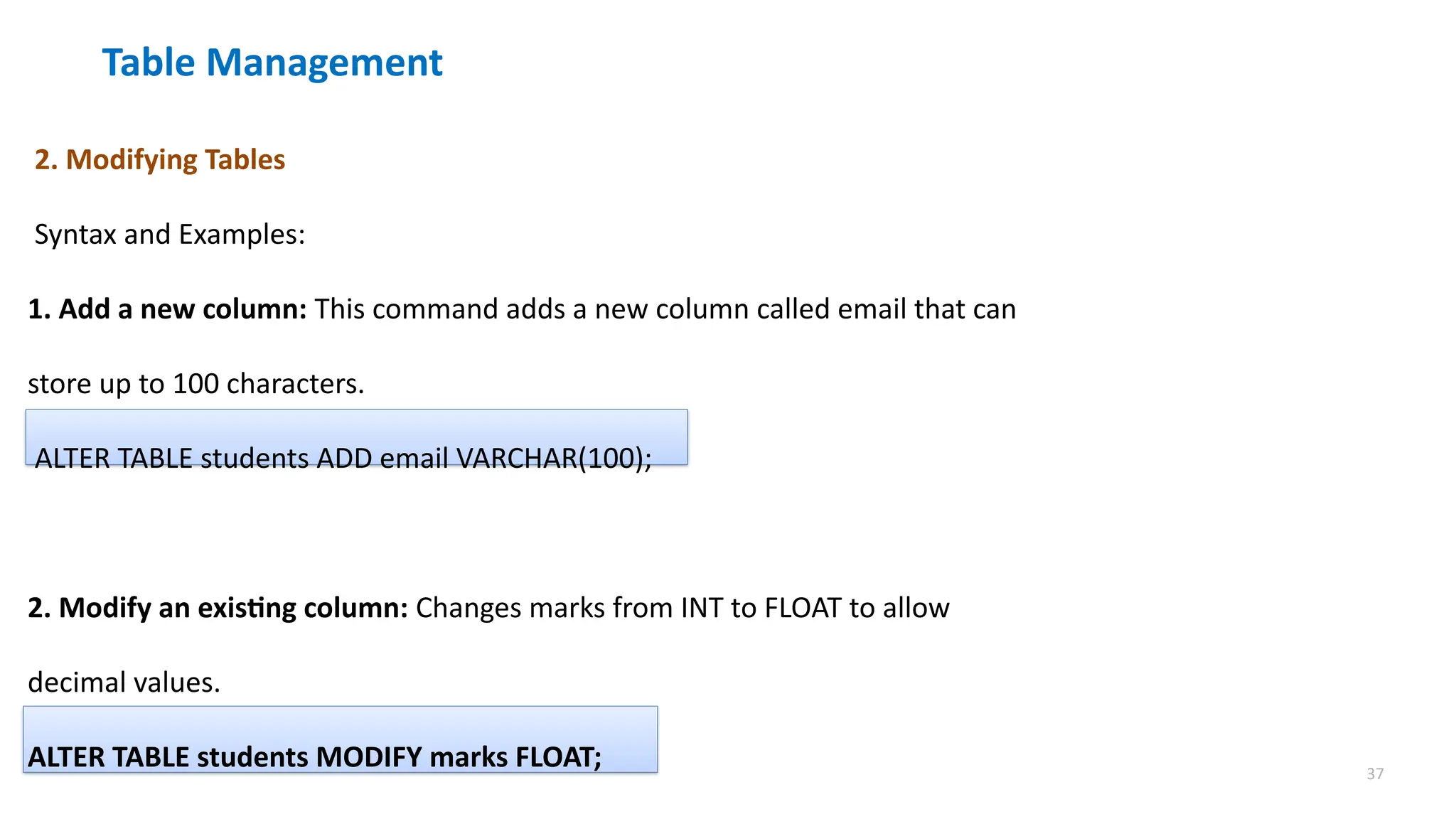 37
Table Management
2. Modifying Tables
Syntax and Examples:
1. Add a new column: This command adds a new column called email that can
store up to 100 characters.
ALTER TABLE students ADD email VARCHAR(100);
2. Modify an existing column: Changes marks from INT to FLOAT to allow
decimal values.
ALTER TABLE students MODIFY marks FLOAT;
 