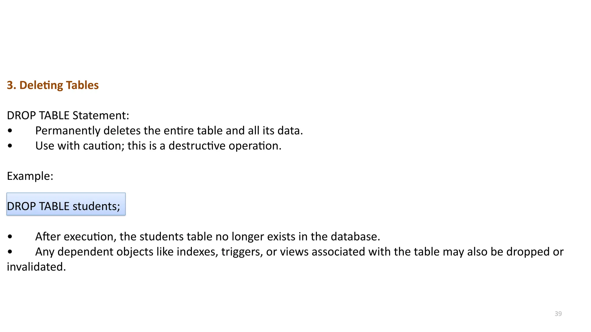39
3. Deleting Tables
DROP TABLE Statement:
&bull; Permanently deletes the entire table and all its data.
&bull; Use with caution; this is a destructive operation.
Example:
DROP TABLE students;
&bull; After execution, the students table no longer exists in the database.
&bull; Any dependent objects like indexes, triggers, or views associated with the table may also be dropped or
invalidated.
 
