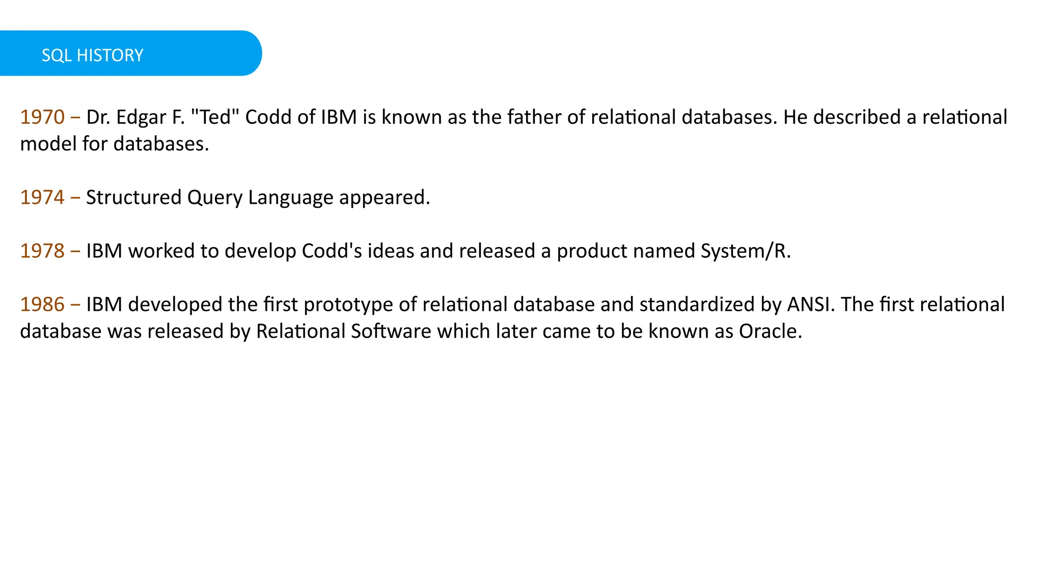 SQL HISTORY
1970 &minus; Dr. Edgar F. "Ted" Codd of IBM is known as the father of relational databases. He described a relational
model for databases.
1974 &minus; Structured Query Language appeared.
1978 &minus; IBM worked to develop Codd's ideas and released a product named System/R.
1986 &minus; IBM developed the first prototype of relational database and standardized by ANSI. The first relational
database was released by Relational Software which later came to be known as Oracle.
 