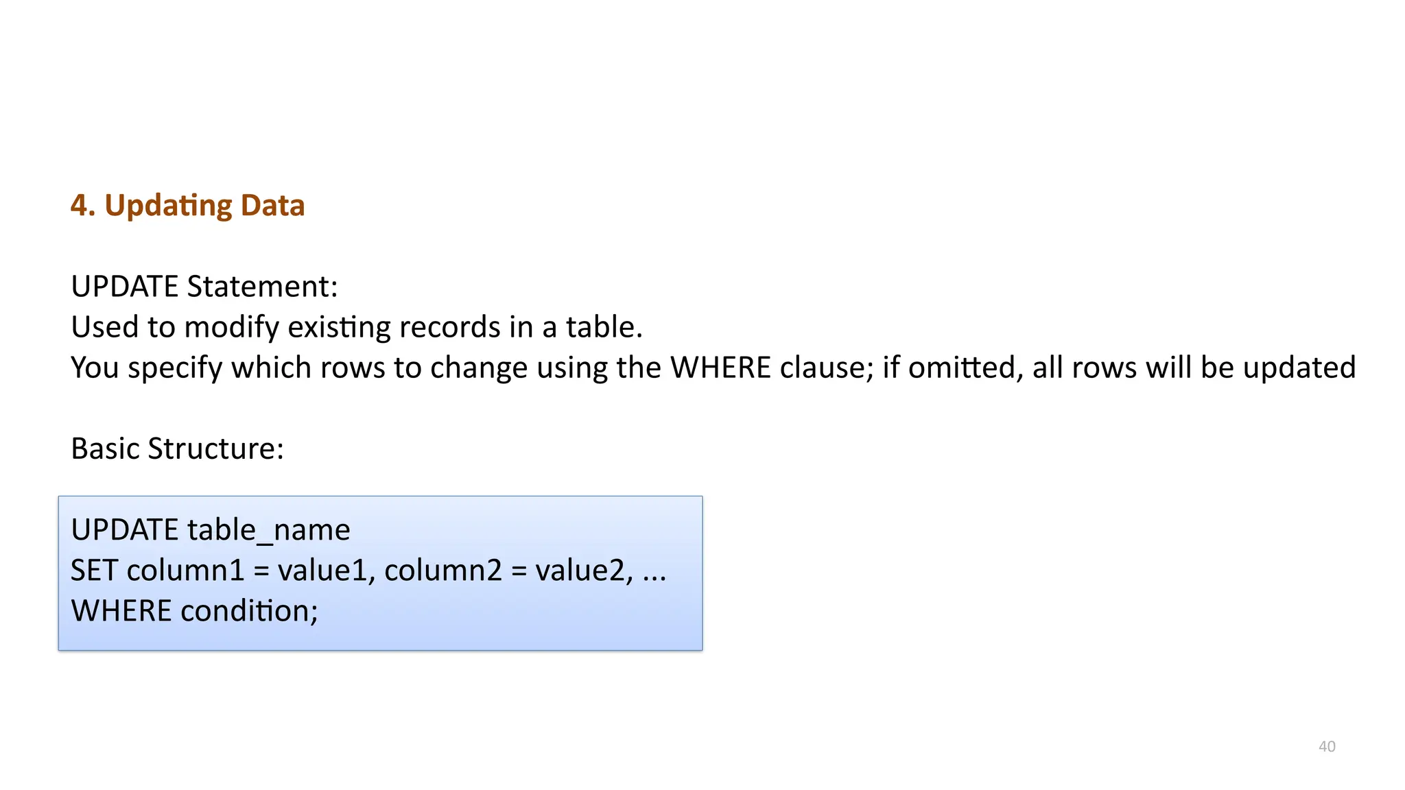 40
4. Updating Data
UPDATE Statement:
Used to modify existing records in a table.
You specify which rows to change using the WHERE clause; if omitted, all rows will be updated
Basic Structure:
UPDATE table_name
SET column1 = value1, column2 = value2, ...
WHERE condition;
 