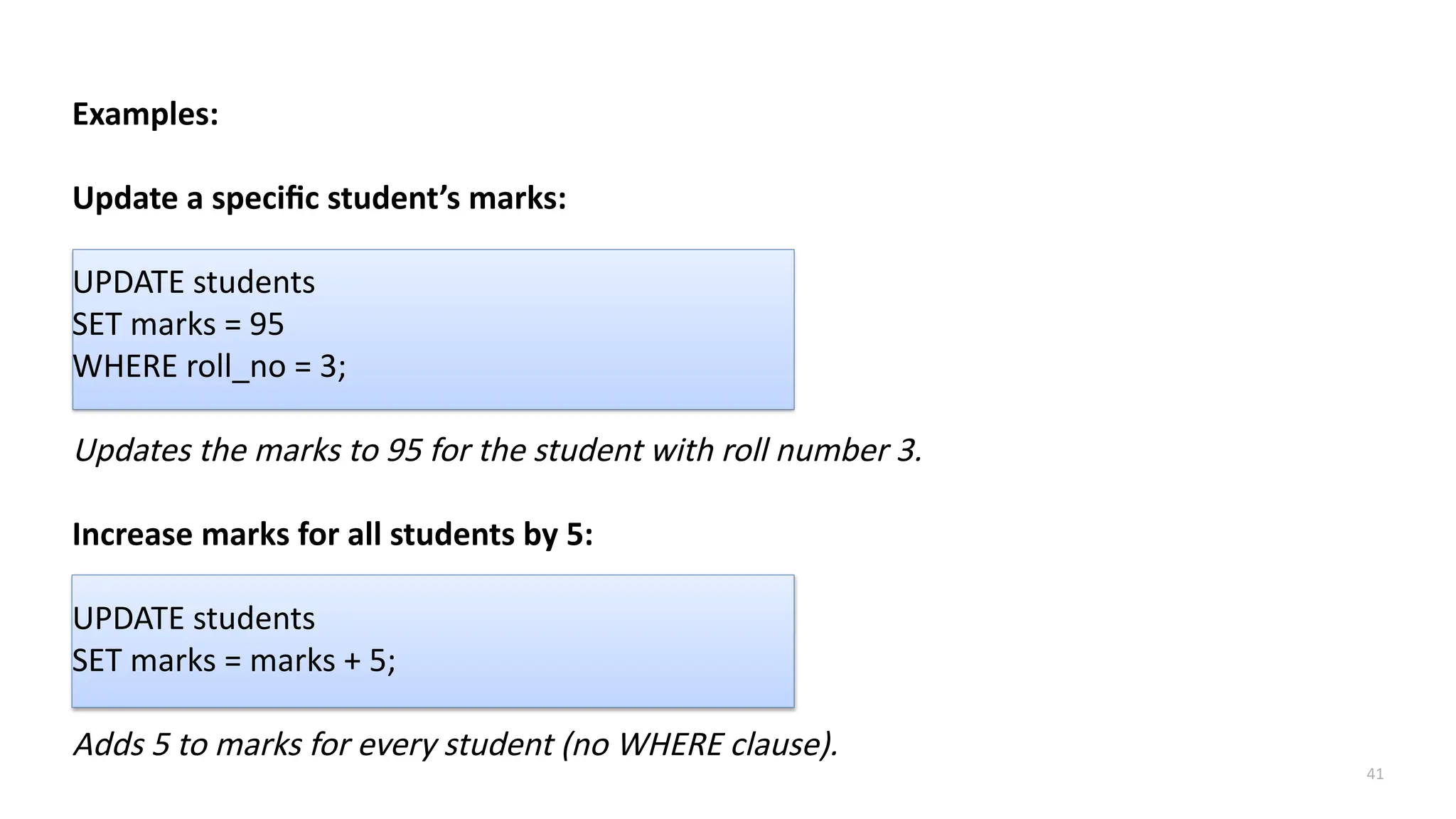 41
Examples:
Update a specific student&rsquo;s marks:
UPDATE students
SET marks = 95
WHERE roll_no = 3;
Updates the marks to 95 for the student with roll number 3.
Increase marks for all students by 5:
UPDATE students
SET marks = marks + 5;
Adds 5 to marks for every student (no WHERE clause).
 