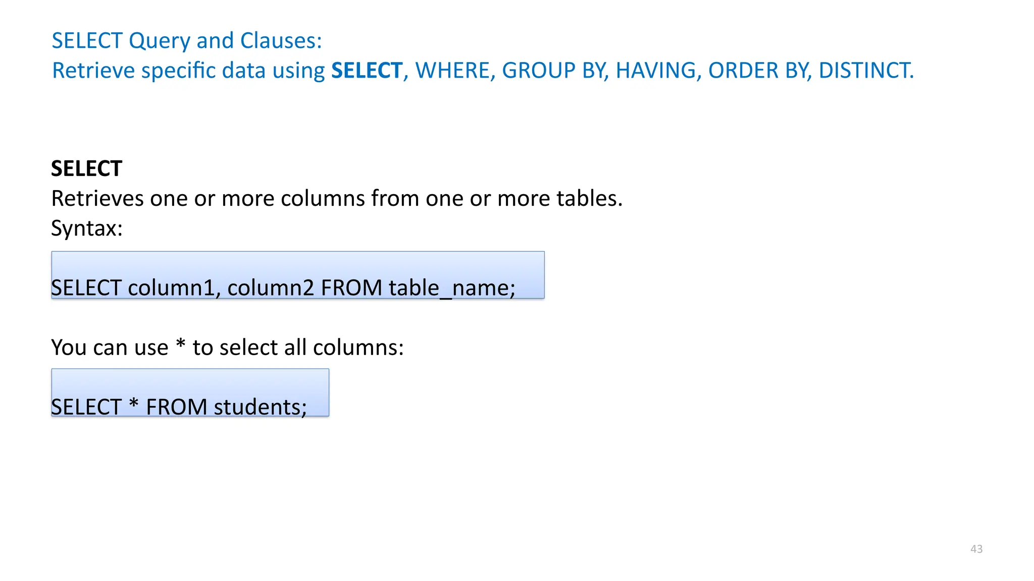43
SELECT Query and Clauses:
Retrieve specific data using SELECT, WHERE, GROUP BY, HAVING, ORDER BY, DISTINCT.
SELECT
Retrieves one or more columns from one or more tables.
Syntax:
SELECT column1, column2 FROM table_name;
You can use * to select all columns:
SELECT * FROM students;
 