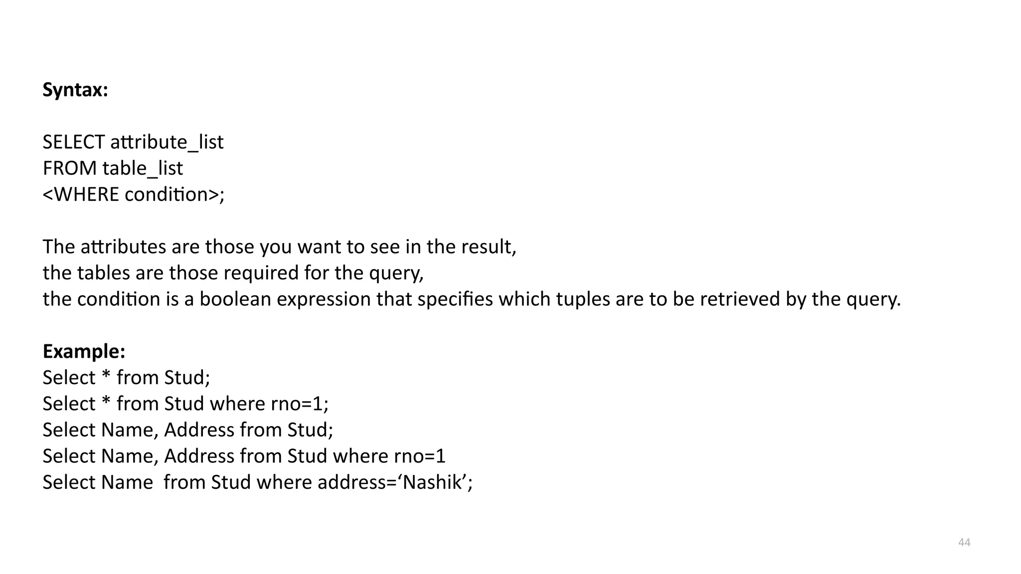 44
Syntax:
SELECT attribute_list
FROM table_list
<WHERE condition>;
The attributes are those you want to see in the result,
the tables are those required for the query,
the condition is a boolean expression that specifies which tuples are to be retrieved by the query.
Example:
Select * from Stud;
Select * from Stud where rno=1;
Select Name, Address from Stud;
Select Name, Address from Stud where rno=1
Select Name from Stud where address=&lsquo;Nashik&rsquo;;
 