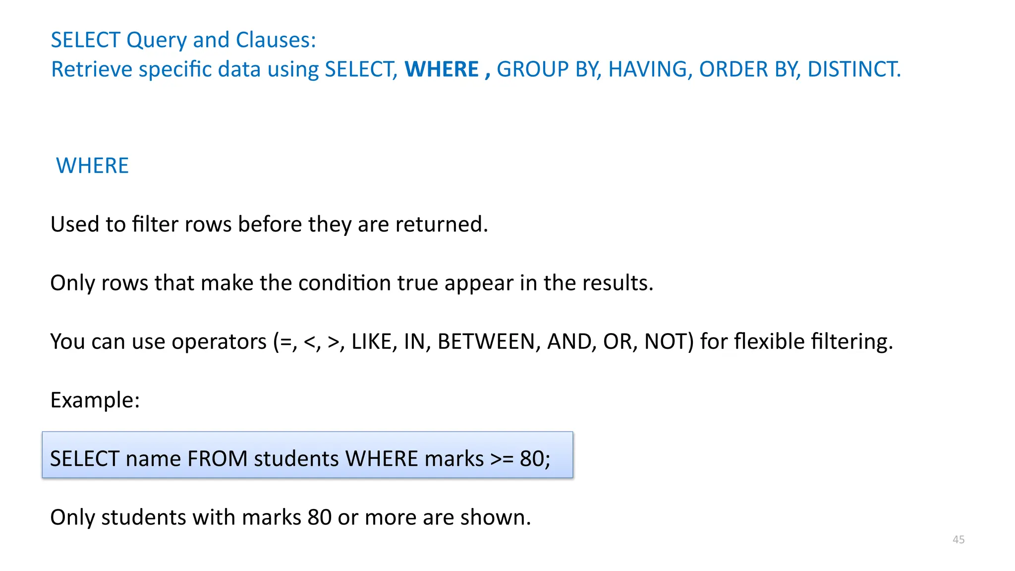 45
SELECT Query and Clauses:
Retrieve specific data using SELECT, WHERE , GROUP BY, HAVING, ORDER BY, DISTINCT.
WHERE
Used to filter rows before they are returned.
Only rows that make the condition true appear in the results.
You can use operators (=, <, >, LIKE, IN, BETWEEN, AND, OR, NOT) for flexible filtering.
Example:
SELECT name FROM students WHERE marks >= 80;
Only students with marks 80 or more are shown.
 