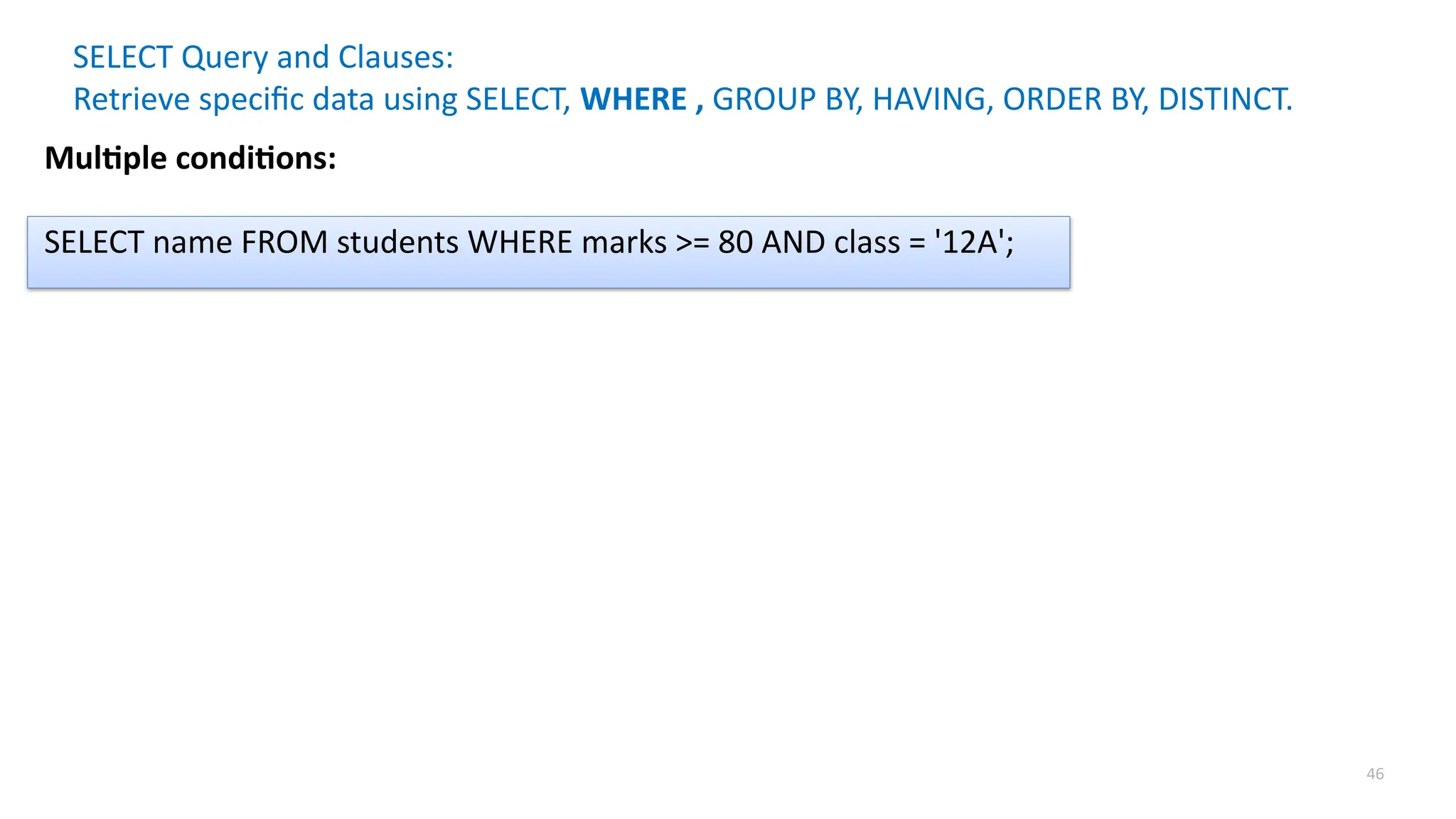 46
SELECT Query and Clauses:
Retrieve specific data using SELECT, WHERE , GROUP BY, HAVING, ORDER BY, DISTINCT.
Multiple conditions:
SELECT name FROM students WHERE marks >= 80 AND class = '12A';
 