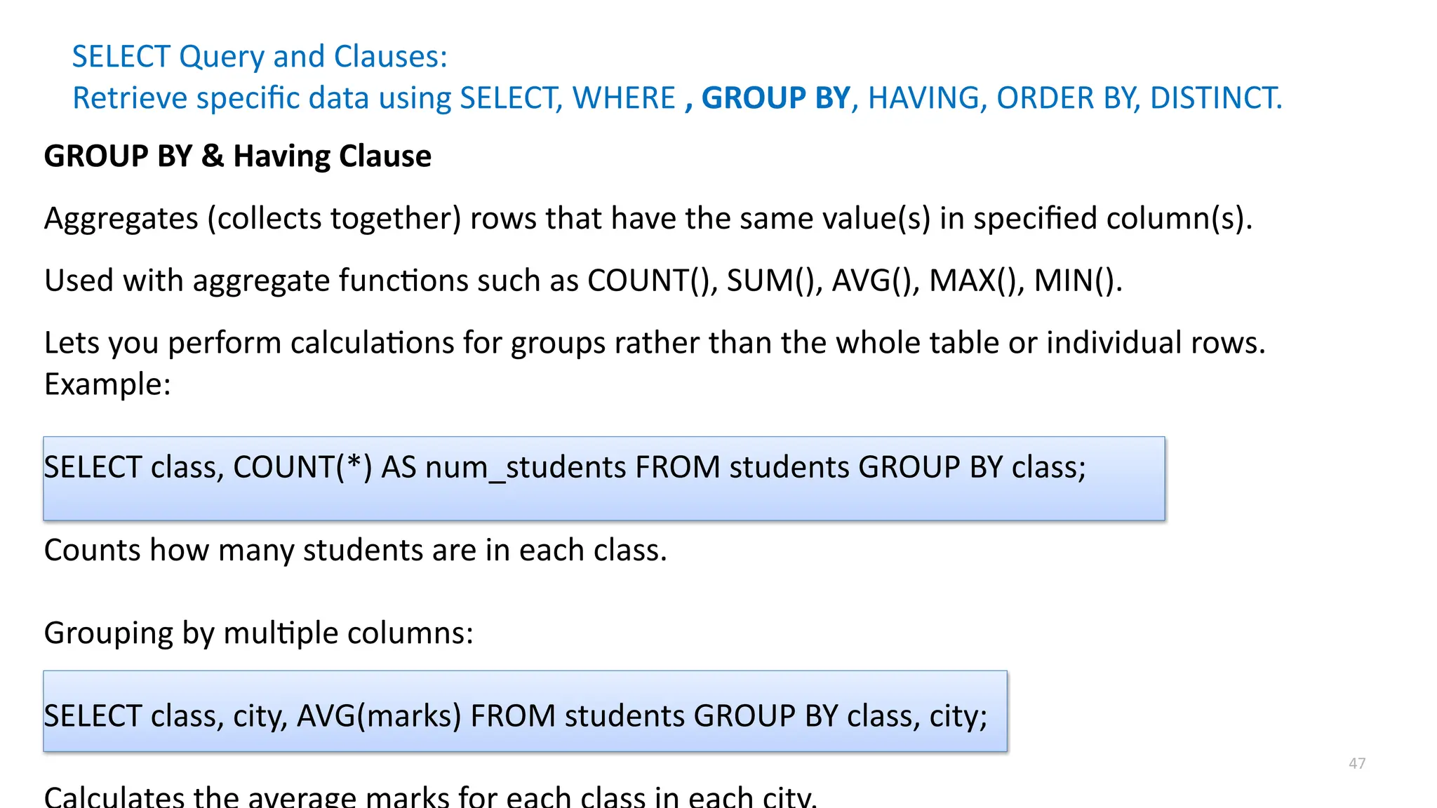 47
SELECT Query and Clauses:
Retrieve specific data using SELECT, WHERE , GROUP BY, HAVING, ORDER BY, DISTINCT.
GROUP BY & Having Clause
Aggregates (collects together) rows that have the same value(s) in specified column(s).
Used with aggregate functions such as COUNT(), SUM(), AVG(), MAX(), MIN().
Lets you perform calculations for groups rather than the whole table or individual rows.
Example:
SELECT class, COUNT(*) AS num_students FROM students GROUP BY class;
Counts how many students are in each class.
Grouping by multiple columns:
SELECT class, city, AVG(marks) FROM students GROUP BY class, city;
 