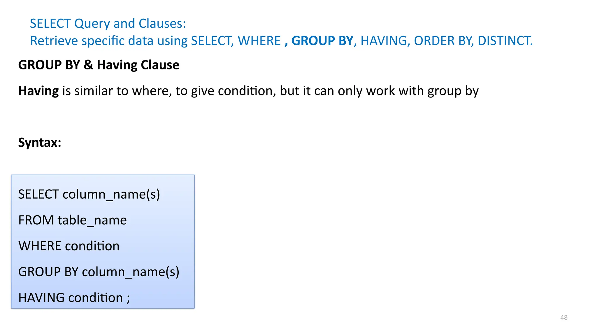 48
SELECT Query and Clauses:
Retrieve specific data using SELECT, WHERE , GROUP BY, HAVING, ORDER BY, DISTINCT.
GROUP BY & Having Clause
Having is similar to where, to give condition, but it can only work with group by
Syntax:
SELECT column_name(s)
FROM table_name
WHERE condition
GROUP BY column_name(s)
HAVING condition ;
 