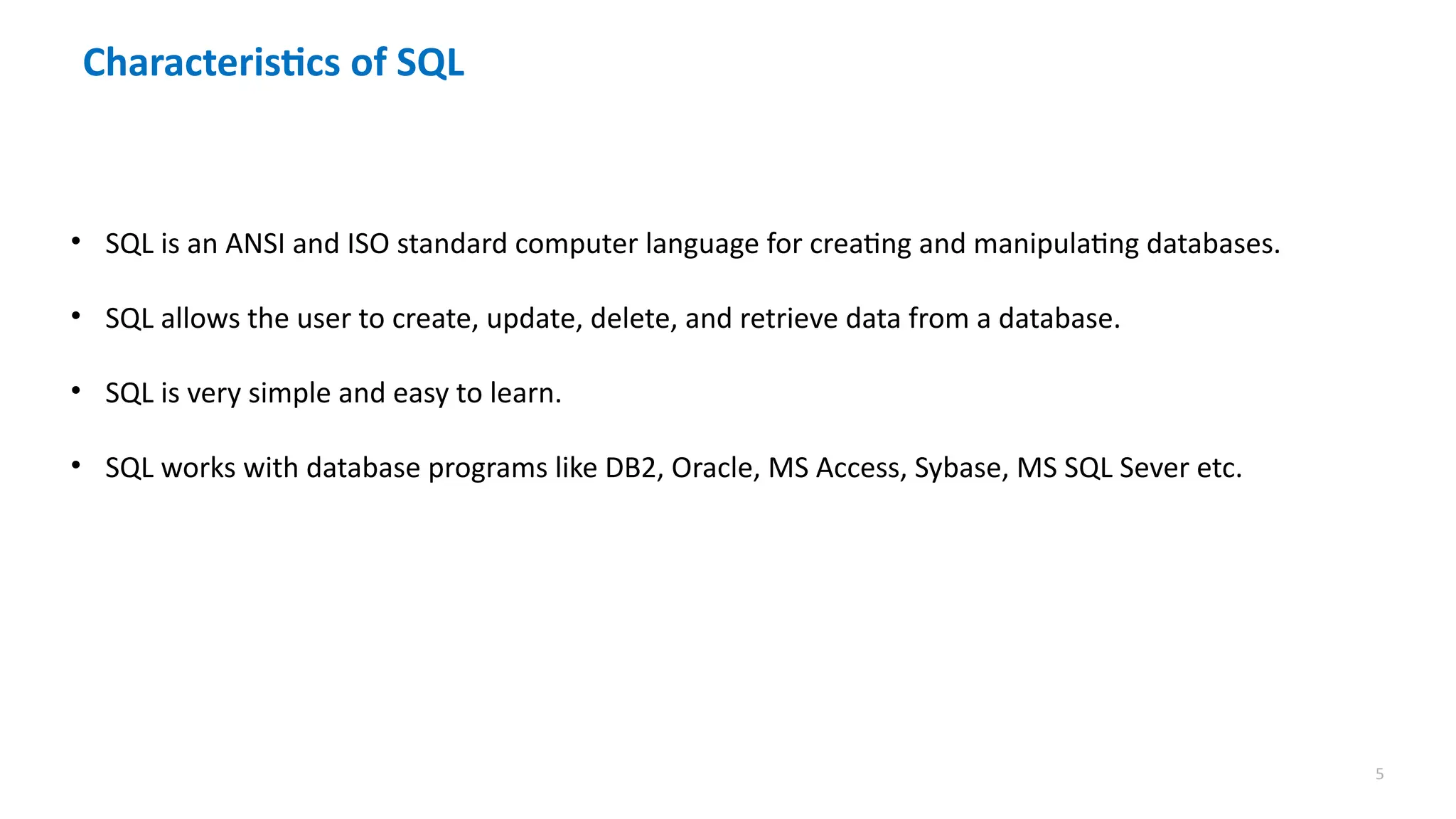 5
Characteristics of SQL
&bull; SQL is an ANSI and ISO standard computer language for creating and manipulating databases.
&bull; SQL allows the user to create, update, delete, and retrieve data from a database.
&bull; SQL is very simple and easy to learn.
&bull; SQL works with database programs like DB2, Oracle, MS Access, Sybase, MS SQL Sever etc.
 