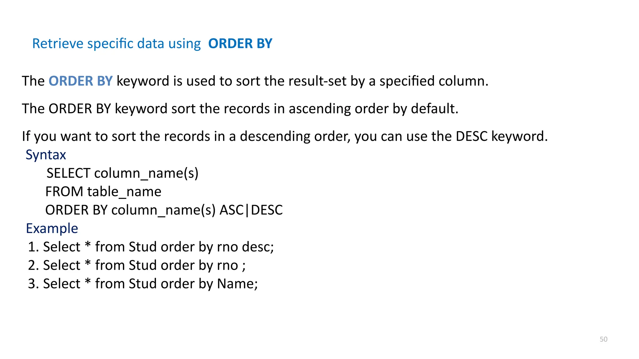 50
Retrieve specific data using ORDER BY
The ORDER BY keyword is used to sort the result-set by a specified column.
The ORDER BY keyword sort the records in ascending order by default.
If you want to sort the records in a descending order, you can use the DESC keyword.
Syntax
SELECT column_name(s)
FROM table_name
ORDER BY column_name(s) ASC|DESC
Example
1. Select * from Stud order by rno desc;
2. Select * from Stud order by rno ;
3. Select * from Stud order by Name;
 