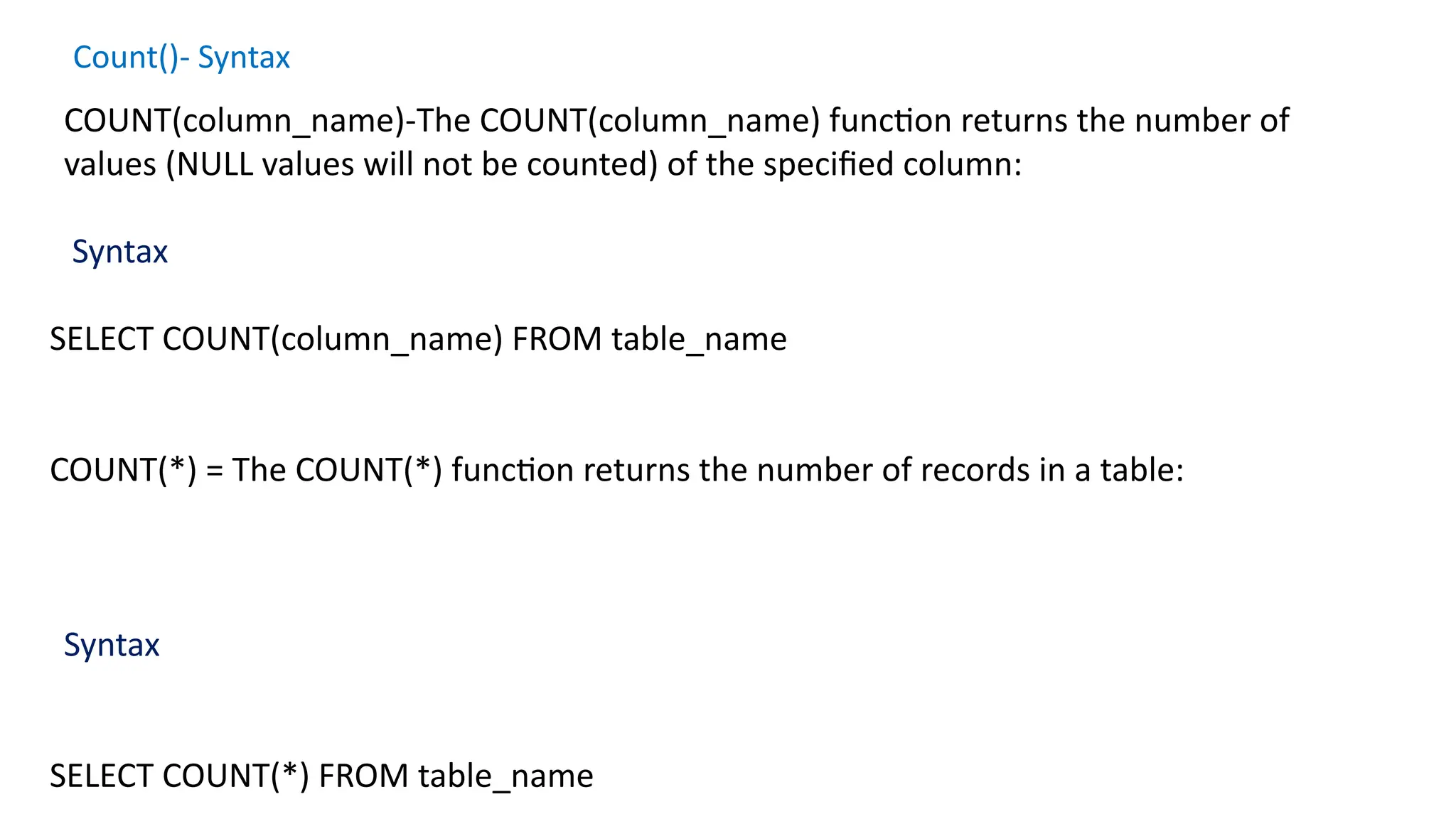 Count()- Syntax
COUNT(column_name)-The COUNT(column_name) function returns the number of
values (NULL values will not be counted) of the specified column:
Syntax
SELECT COUNT(column_name) FROM table_name
COUNT(*) = The COUNT(*) function returns the number of records in a table:
Syntax
SELECT COUNT(*) FROM table_name
 