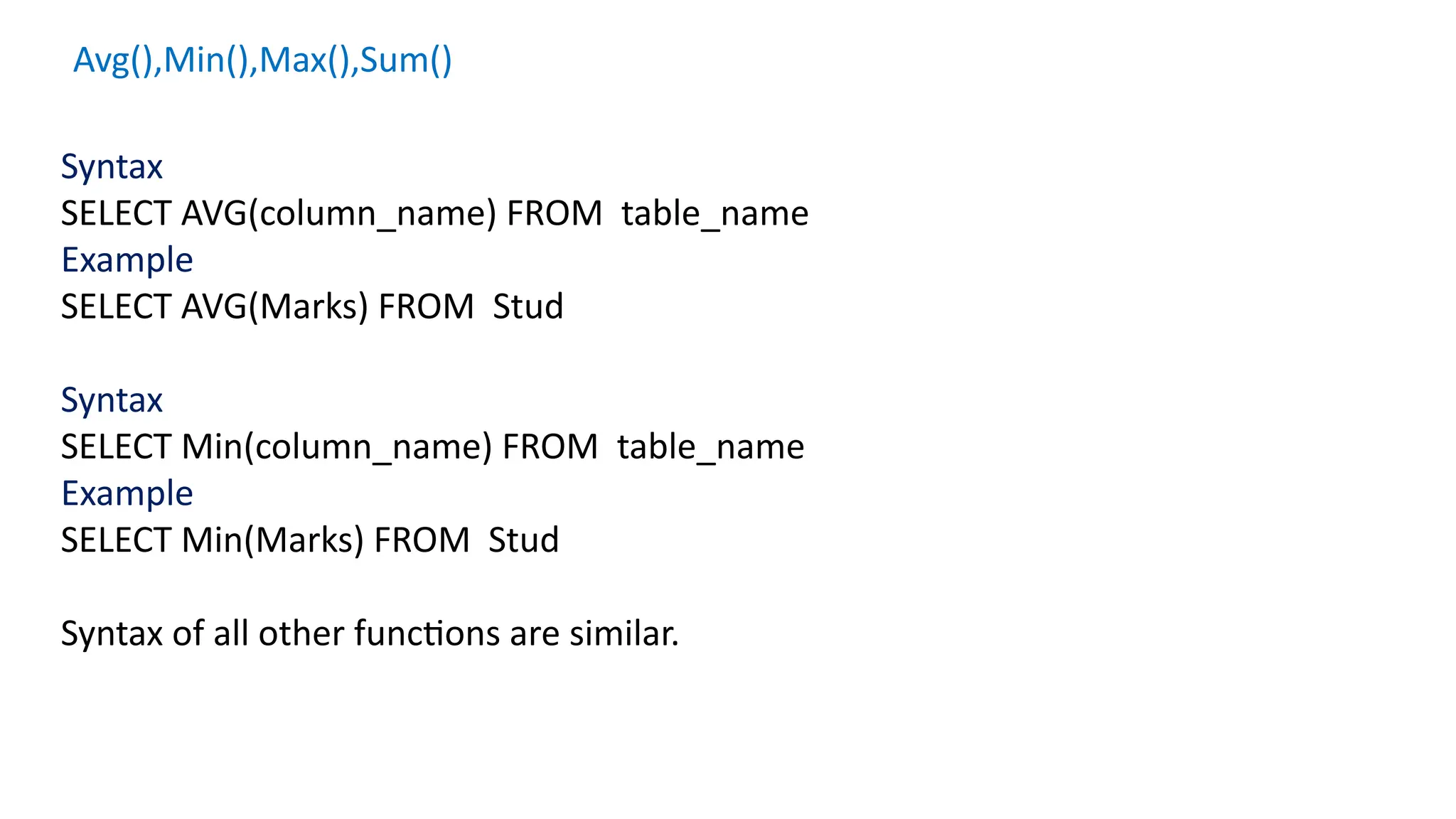 Avg(),Min(),Max(),Sum()
Syntax
SELECT AVG(column_name) FROM table_name
Example
SELECT AVG(Marks) FROM Stud
Syntax
SELECT Min(column_name) FROM table_name
Example
SELECT Min(Marks) FROM Stud
Syntax of all other functions are similar.
 