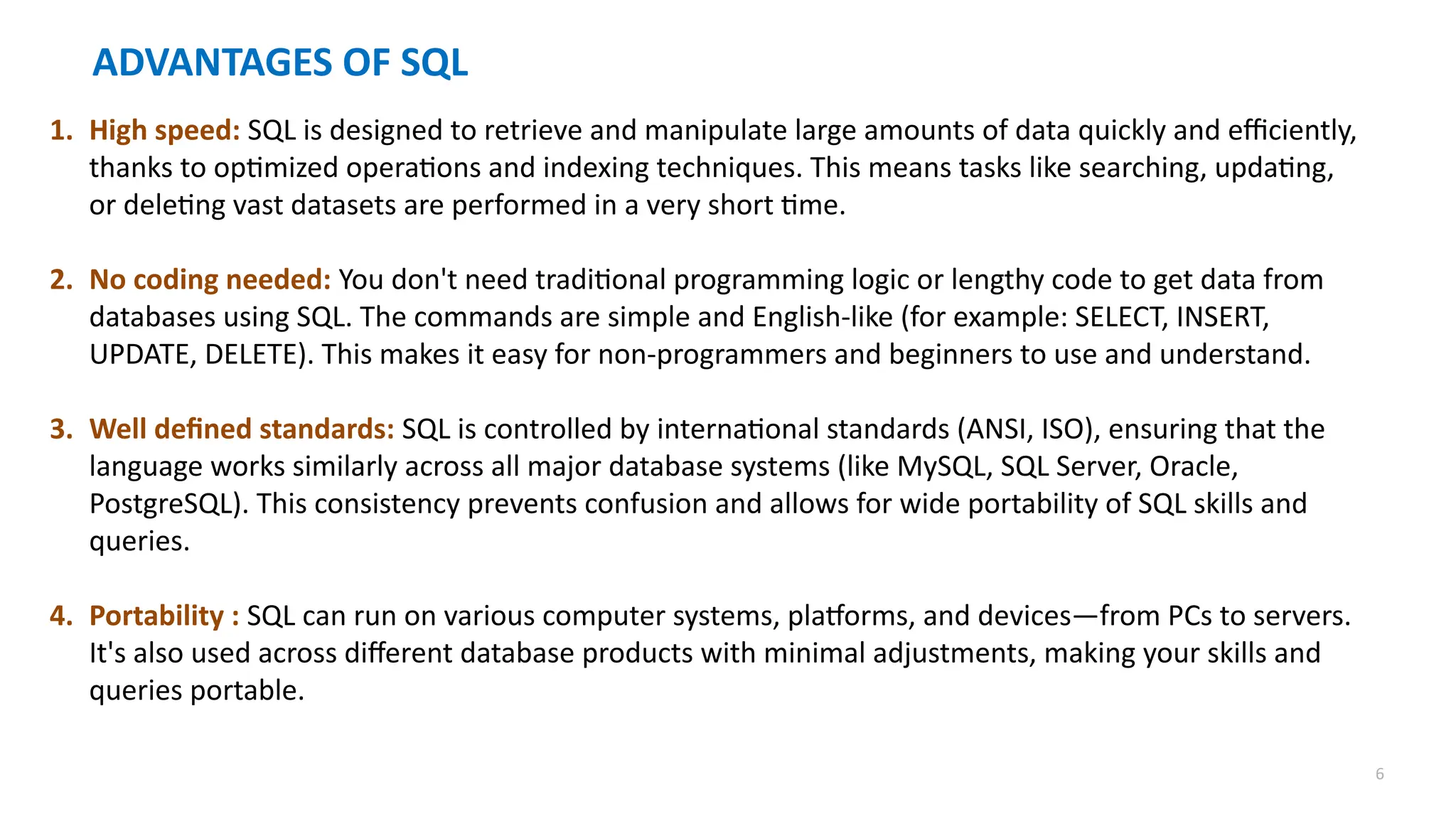 6
ADVANTAGES OF SQL
1. High speed: SQL is designed to retrieve and manipulate large amounts of data quickly and efficiently,
thanks to optimized operations and indexing techniques. This means tasks like searching, updating,
or deleting vast datasets are performed in a very short time.
2. No coding needed: You don't need traditional programming logic or lengthy code to get data from
databases using SQL. The commands are simple and English-like (for example: SELECT, INSERT,
UPDATE, DELETE). This makes it easy for non-programmers and beginners to use and understand.
3. Well defined standards: SQL is controlled by international standards (ANSI, ISO), ensuring that the
language works similarly across all major database systems (like MySQL, SQL Server, Oracle,
PostgreSQL). This consistency prevents confusion and allows for wide portability of SQL skills and
queries.
4. Portability : SQL can run on various computer systems, platforms, and devices&mdash;from PCs to servers.
It's also used across different database products with minimal adjustments, making your skills and
queries portable.
 