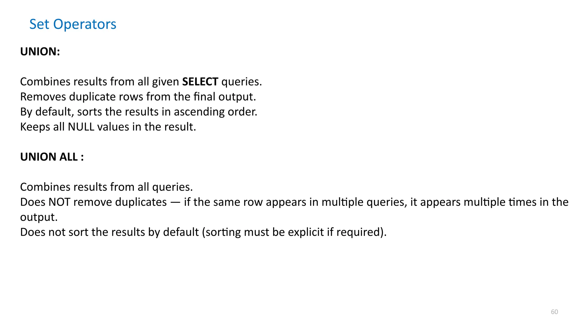 60
Set Operators
UNION:
Combines results from all given SELECT queries.
Removes duplicate rows from the final output.
By default, sorts the results in ascending order.
Keeps all NULL values in the result.
UNION ALL :
Combines results from all queries.
Does NOT remove duplicates &mdash; if the same row appears in multiple queries, it appears multiple times in the
output.
Does not sort the results by default (sorting must be explicit if required).
 