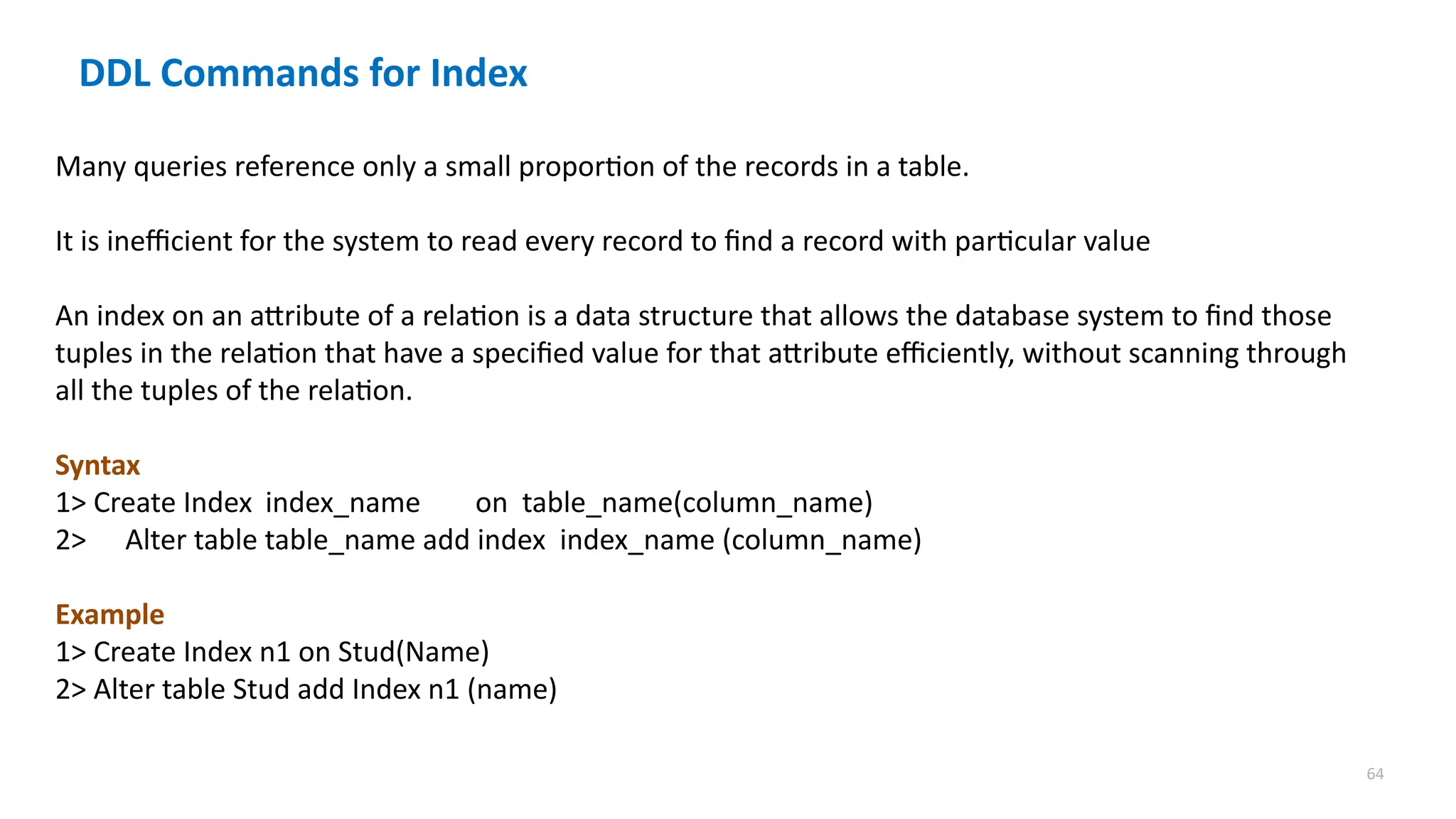 64
Many queries reference only a small proportion of the records in a table.
It is inefficient for the system to read every record to find a record with particular value
An index on an attribute of a relation is a data structure that allows the database system to find those
tuples in the relation that have a specified value for that attribute efficiently, without scanning through
all the tuples of the relation.
Syntax
1> Create Index index_name on table_name(column_name)
2> Alter table table_name add index index_name (column_name)
Example
1> Create Index n1 on Stud(Name)
2> Alter table Stud add Index n1 (name)
DDL Commands for Index
 
