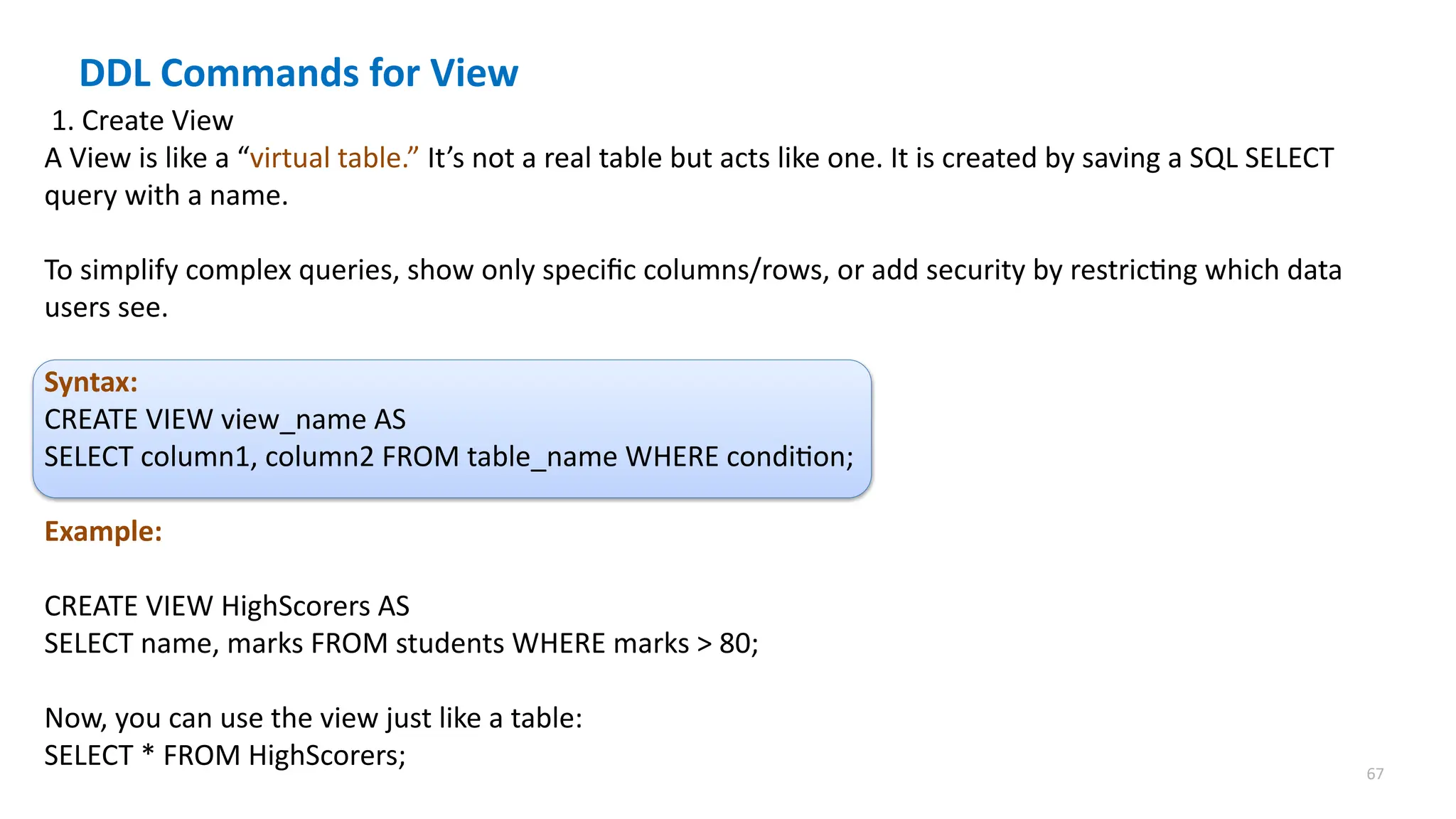 67
1. Create View
A View is like a &ldquo;virtual table.&rdquo; It&rsquo;s not a real table but acts like one. It is created by saving a SQL SELECT
query with a name.
To simplify complex queries, show only specific columns/rows, or add security by restricting which data
users see.
Syntax:
CREATE VIEW view_name AS
SELECT column1, column2 FROM table_name WHERE condition;
Example:
CREATE VIEW HighScorers AS
SELECT name, marks FROM students WHERE marks > 80;
Now, you can use the view just like a table:
SELECT * FROM HighScorers;
DDL Commands for View
 