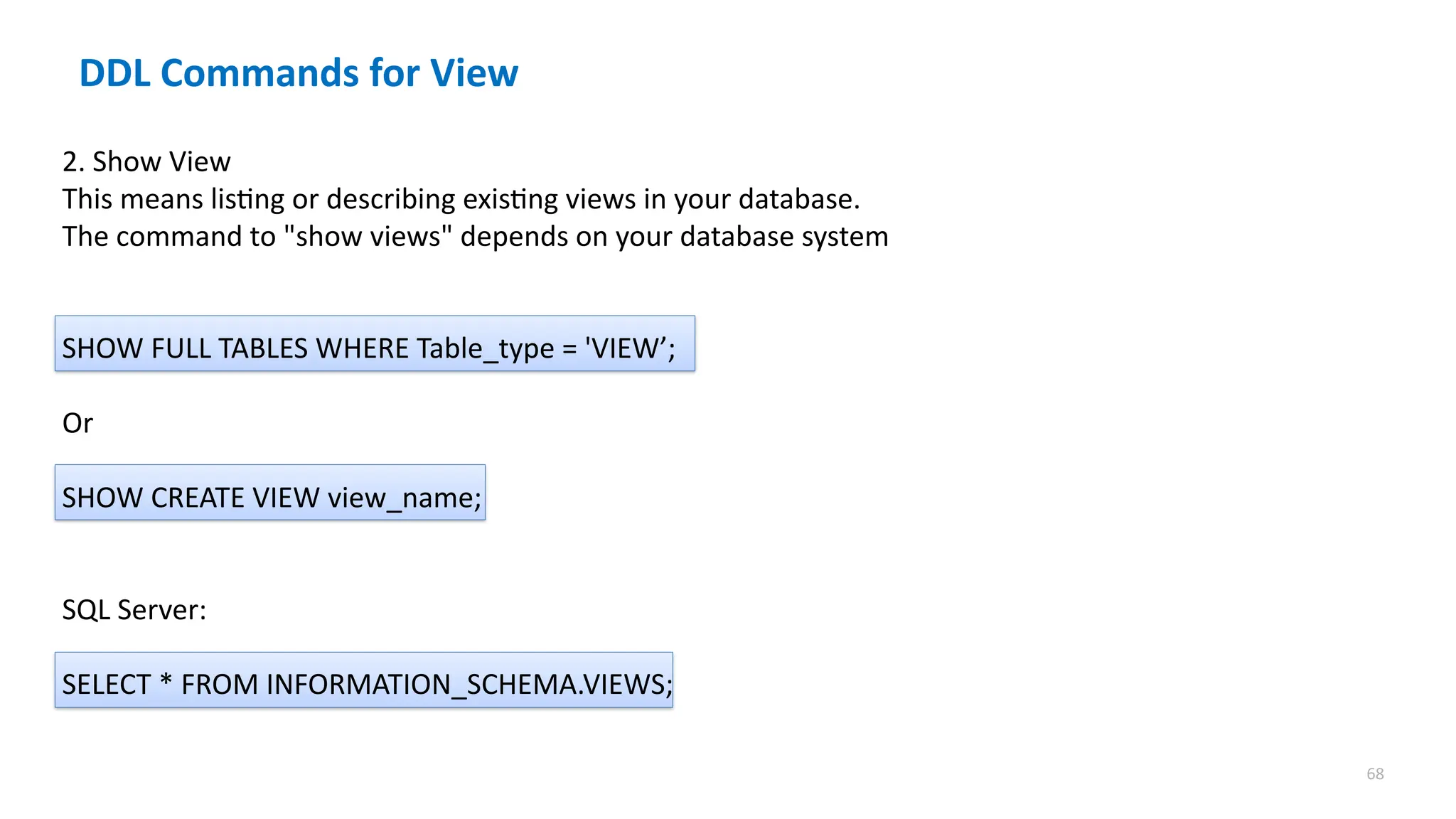 68
DDL Commands for View
2. Show View
This means listing or describing existing views in your database.
The command to "show views" depends on your database system
SHOW FULL TABLES WHERE Table_type = 'VIEW&rsquo;;
Or
SHOW CREATE VIEW view_name;
SQL Server:
SELECT * FROM INFORMATION_SCHEMA.VIEWS;
 