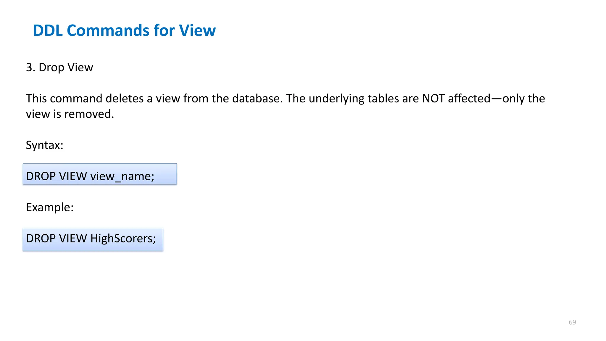 69
DDL Commands for View
3. Drop View
This command deletes a view from the database. The underlying tables are NOT affected&mdash;only the
view is removed.
Syntax:
DROP VIEW view_name;
Example:
DROP VIEW HighScorers;
 