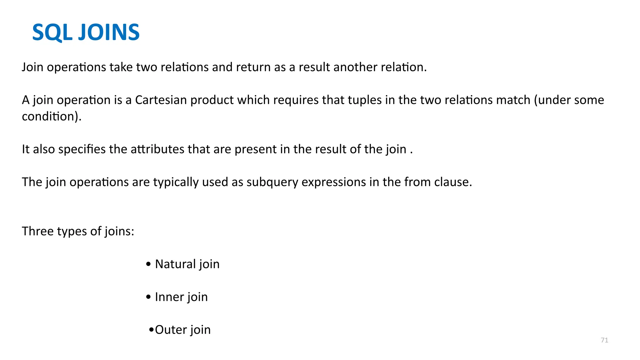 71
SQL JOINS
Join operations take two relations and return as a result another relation.
A join operation is a Cartesian product which requires that tuples in the two relations match (under some
condition).
It also specifies the attributes that are present in the result of the join .
The join operations are typically used as subquery expressions in the from clause.
Three types of joins:
&bull; Natural join
&bull; Inner join
&bull;Outer join
 