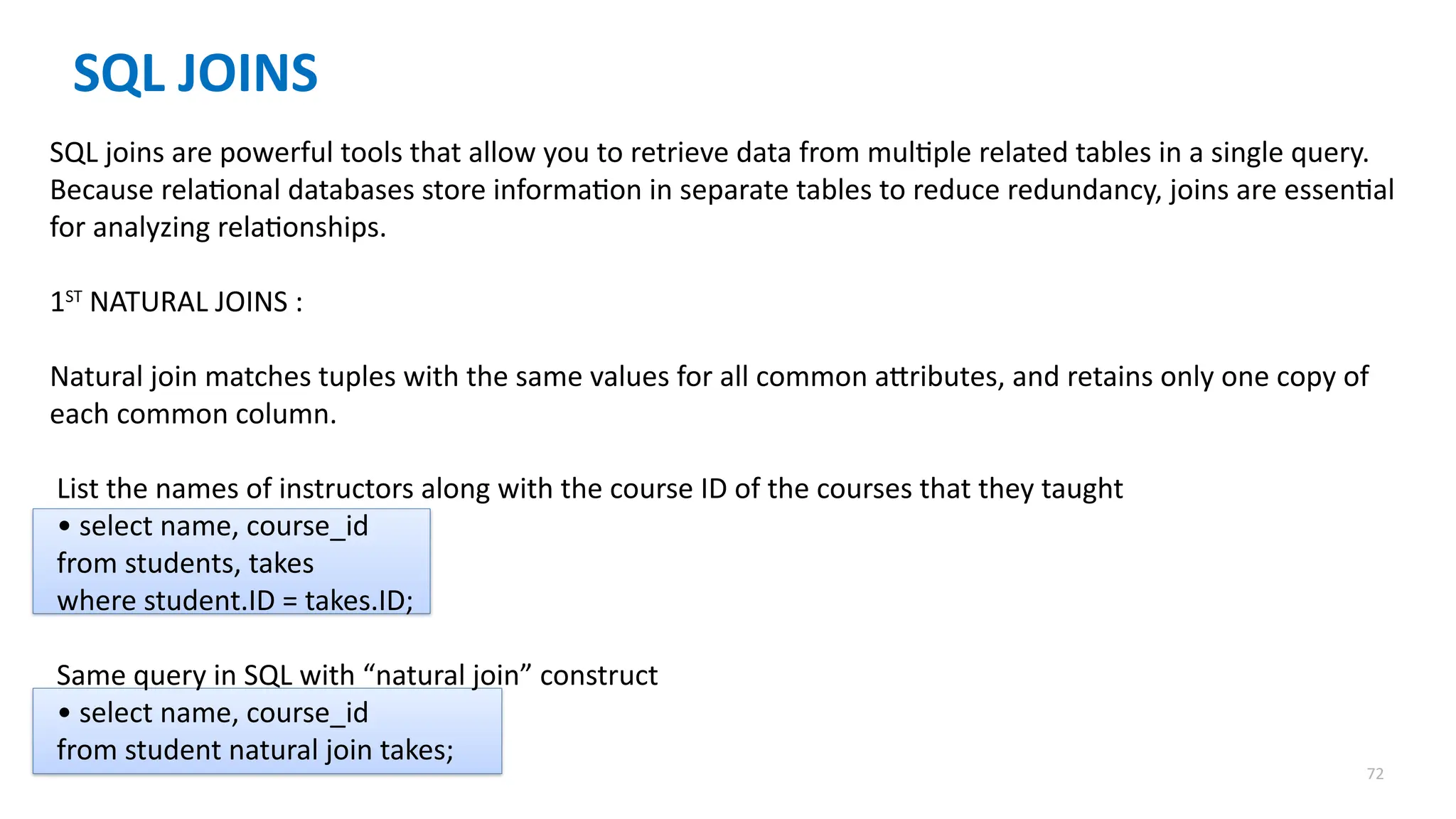 72
SQL JOINS
SQL joins are powerful tools that allow you to retrieve data from multiple related tables in a single query.
Because relational databases store information in separate tables to reduce redundancy, joins are essential
for analyzing relationships.
1ST
NATURAL JOINS :
Natural join matches tuples with the same values for all common attributes, and retains only one copy of
each common column.
List the names of instructors along with the course ID of the courses that they taught
&bull; select name, course_id
from students, takes
where student.ID = takes.ID;
Same query in SQL with &ldquo;natural join&rdquo; construct
&bull; select name, course_id
from student natural join takes;
 