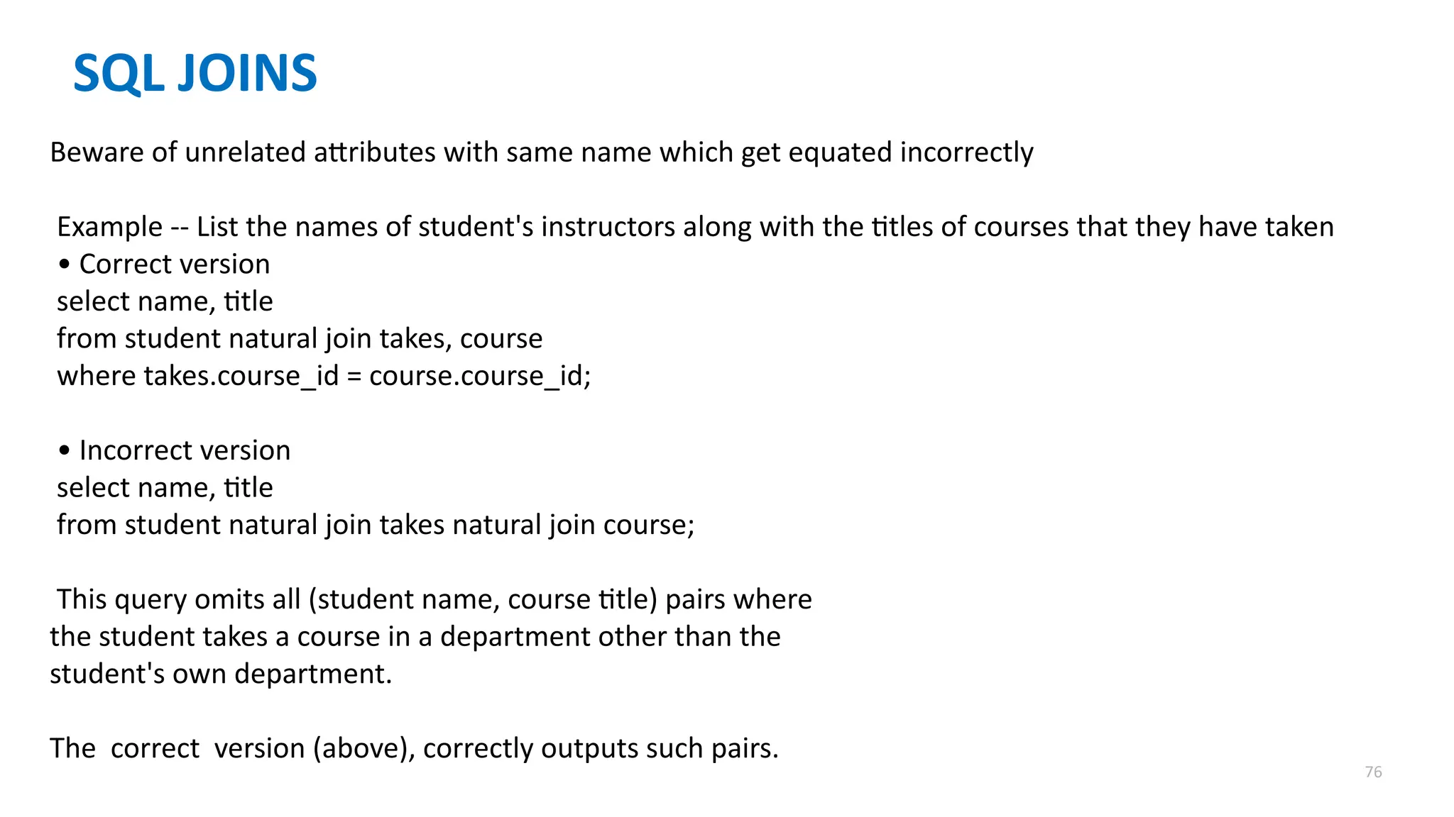 76
SQL JOINS
Beware of unrelated attributes with same name which get equated incorrectly
Example -- List the names of student's instructors along with the titles of courses that they have taken
&bull; Correct version
select name, title
from student natural join takes, course
where takes.course_id = course.course_id;
&bull; Incorrect version
select name, title
from student natural join takes natural join course;
This query omits all (student name, course title) pairs where
the student takes a course in a department other than the
student's own department.
The correct version (above), correctly outputs such pairs.
 