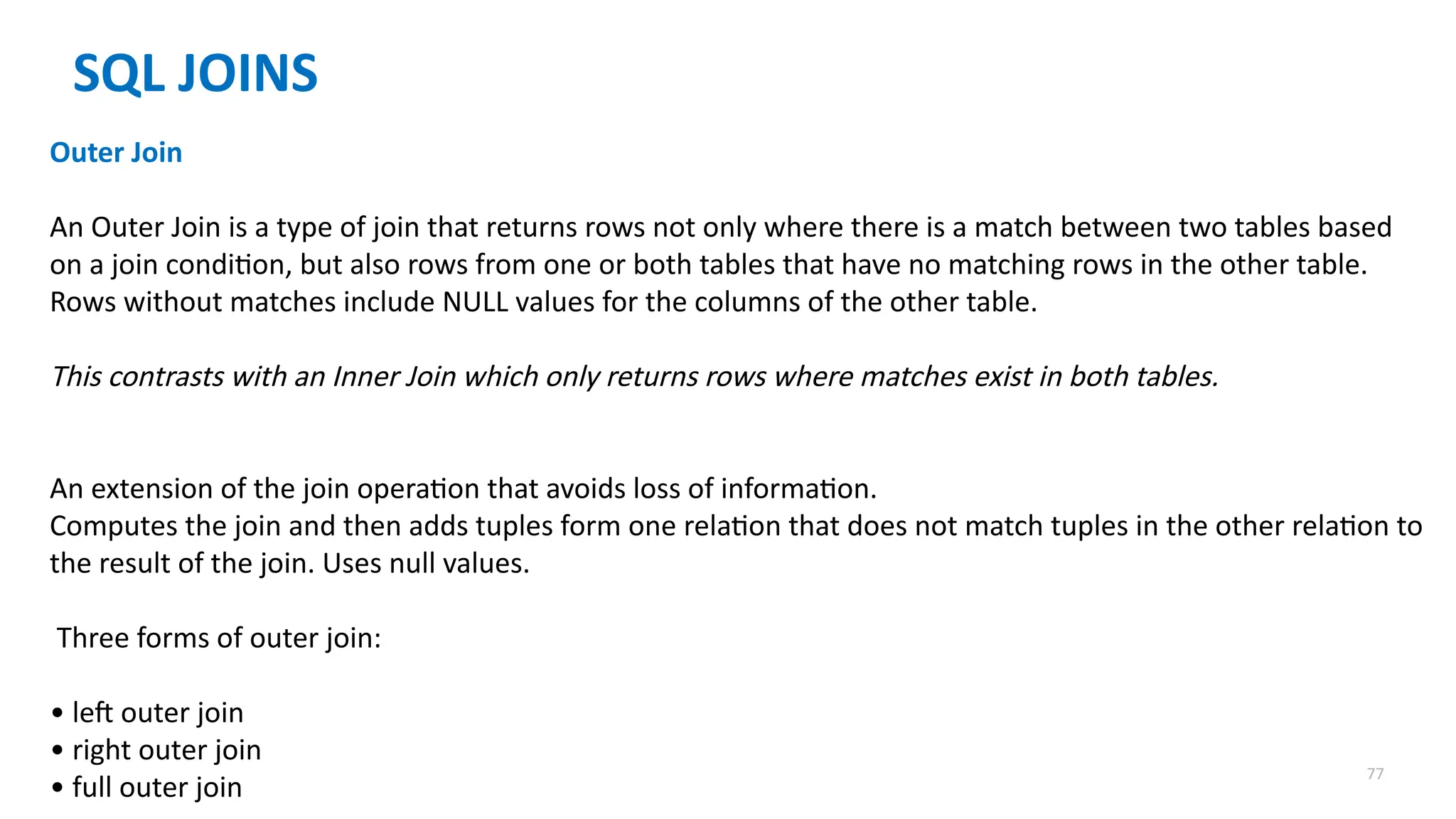77
SQL JOINS
Outer Join
An Outer Join is a type of join that returns rows not only where there is a match between two tables based
on a join condition, but also rows from one or both tables that have no matching rows in the other table.
Rows without matches include NULL values for the columns of the other table.
This contrasts with an Inner Join which only returns rows where matches exist in both tables.
An extension of the join operation that avoids loss of information.
Computes the join and then adds tuples form one relation that does not match tuples in the other relation to
the result of the join. Uses null values.
Three forms of outer join:
&bull; left outer join
&bull; right outer join
&bull; full outer join
 