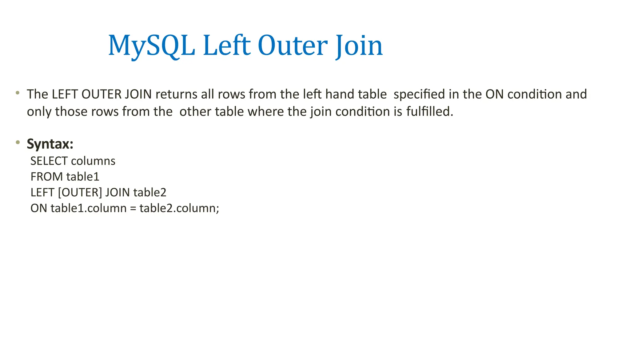 MySQL Left Outer Join
&bull; The LEFT OUTER JOIN returns all rows from the left hand table specified in the ON condition and
only those rows from the other table where the join condition is fulfilled.
&bull; Syntax:
SELECT columns
FROM table1
LEFT [OUTER] JOIN table2
ON table1.column = table2.column;
 