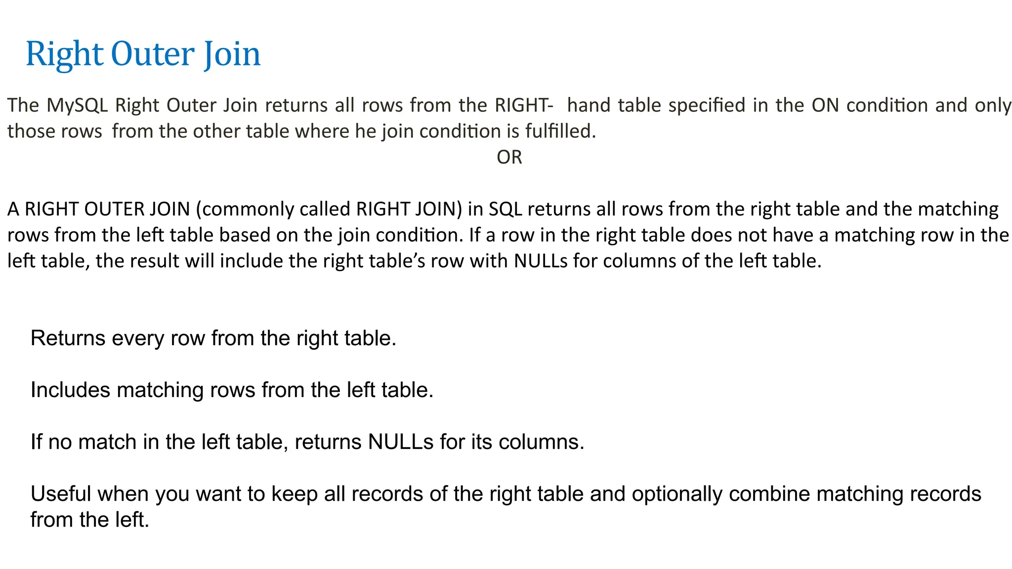 Right Outer Join
The MySQL Right Outer Join returns all rows from the RIGHT- hand table specified in the ON condition and only
those rows from the other table where he join condition is fulfilled.
OR
A RIGHT OUTER JOIN (commonly called RIGHT JOIN) in SQL returns all rows from the right table and the matching
rows from the left table based on the join condition. If a row in the right table does not have a matching row in the
left table, the result will include the right table&rsquo;s row with NULLs for columns of the left table.
Returns every row from the right table.
Includes matching rows from the left table.
If no match in the left table, returns NULLs for its columns.
Useful when you want to keep all records of the right table and optionally combine matching records
from the left.
 
