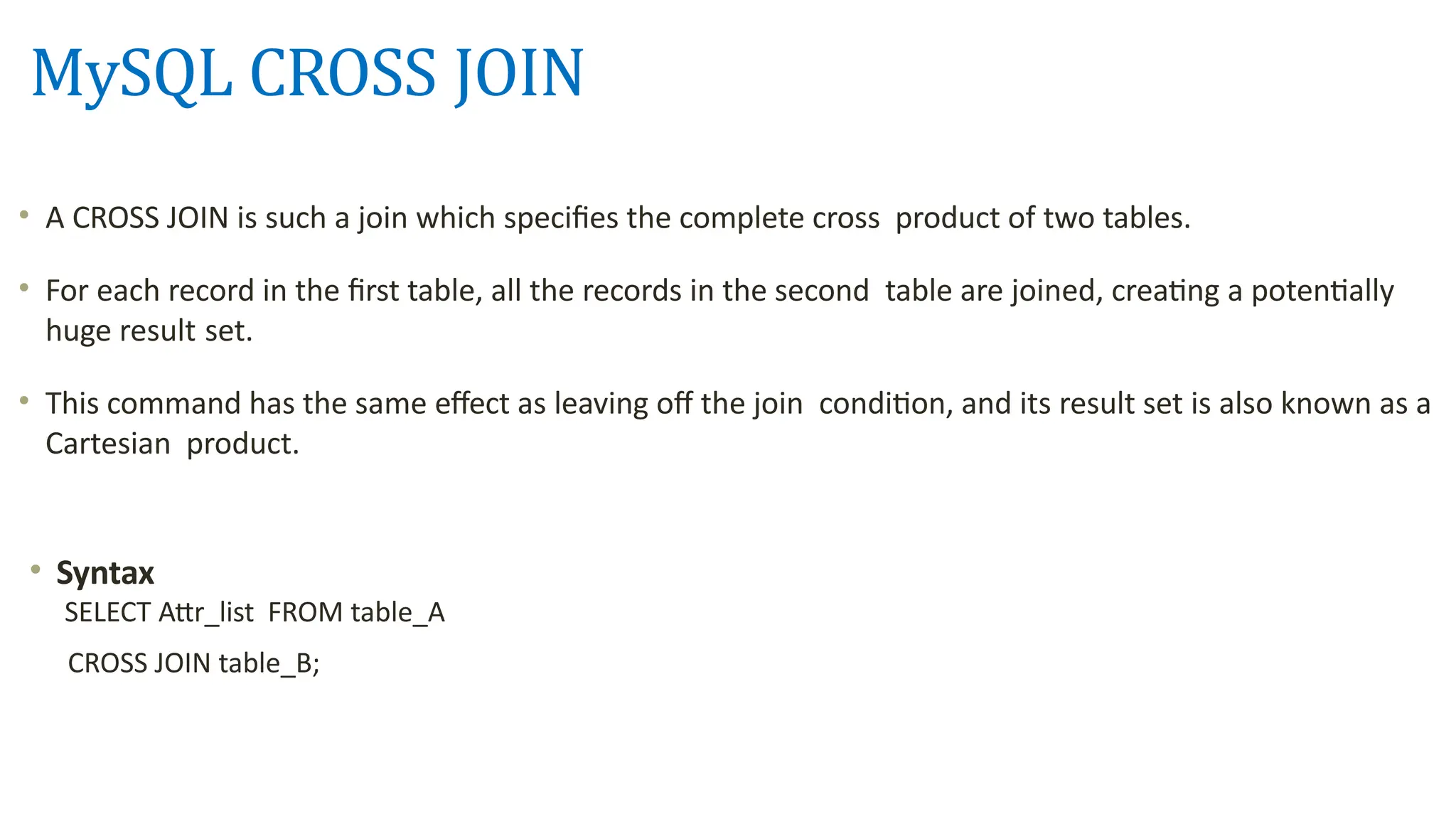 MySQL CROSS JOIN
&bull; A CROSS JOIN is such a join which specifies the complete cross product of two tables.
&bull; For each record in the first table, all the records in the second table are joined, creating a potentially
huge result set.
&bull; This command has the same effect as leaving off the join condition, and its result set is also known as a
Cartesian product.
&bull; Syntax
SELECT Attr_list FROM table_A
CROSS JOIN table_B;
 