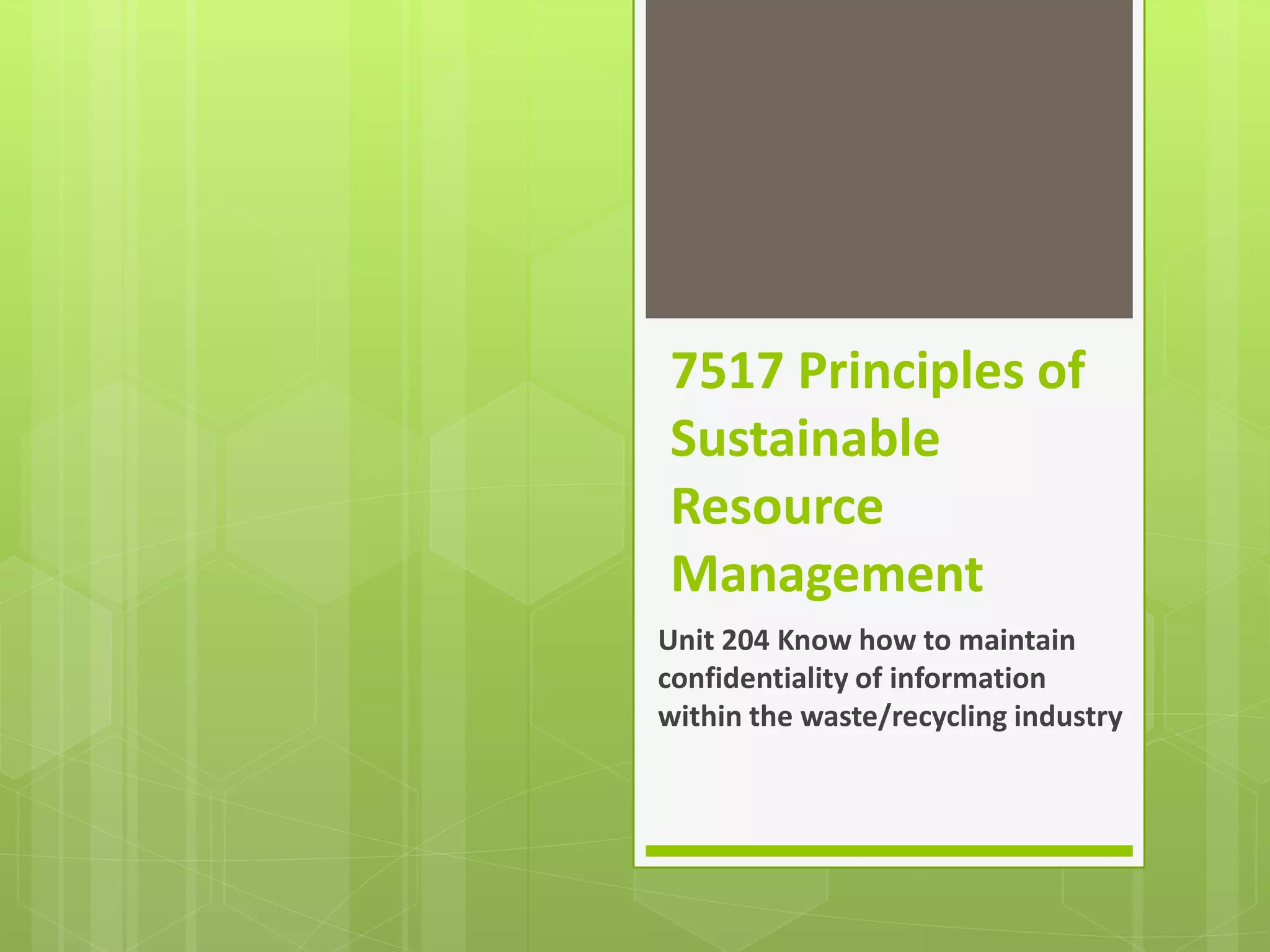 7517 Principles of
Sustainable
Resource
Management
Unit 204 Know how to maintain
confidentiality of information
within the waste/recycling industry