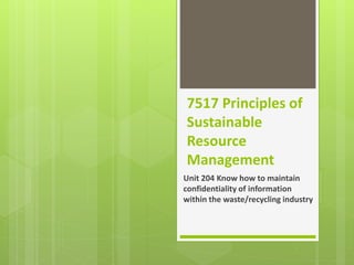 7517 Principles of
Sustainable
Resource
Management
Unit 204 Know how to maintain
confidentiality of information
within the waste/recycling industry
 