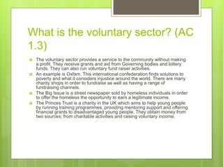 What is the voluntary sector? (AC
1.3)
 The voluntary sector provides a service to the community without making
a profit. They receive grants and aid from Governing bodies and lottery
funds. They can also run voluntary fund raiser activities.
 An example is Oxfam. This international confederation finds solutions to
poverty and what it considers injustice around the world. There are many
charity shops in order to fundraise as well as having a range of
fundraising channels.
 The Big Issue is a street newspaper sold by homeless individuals in order
to offer the homeless the opportunity to earn a legitimate income.
 The Princes Trust is a charity in the UK which aims to help young people
by running training programmes, providing mentoring support and offering
financial grants to disadvantaged young people. They obtain money from
two sources; from charitable activities and raising voluntary income.
 