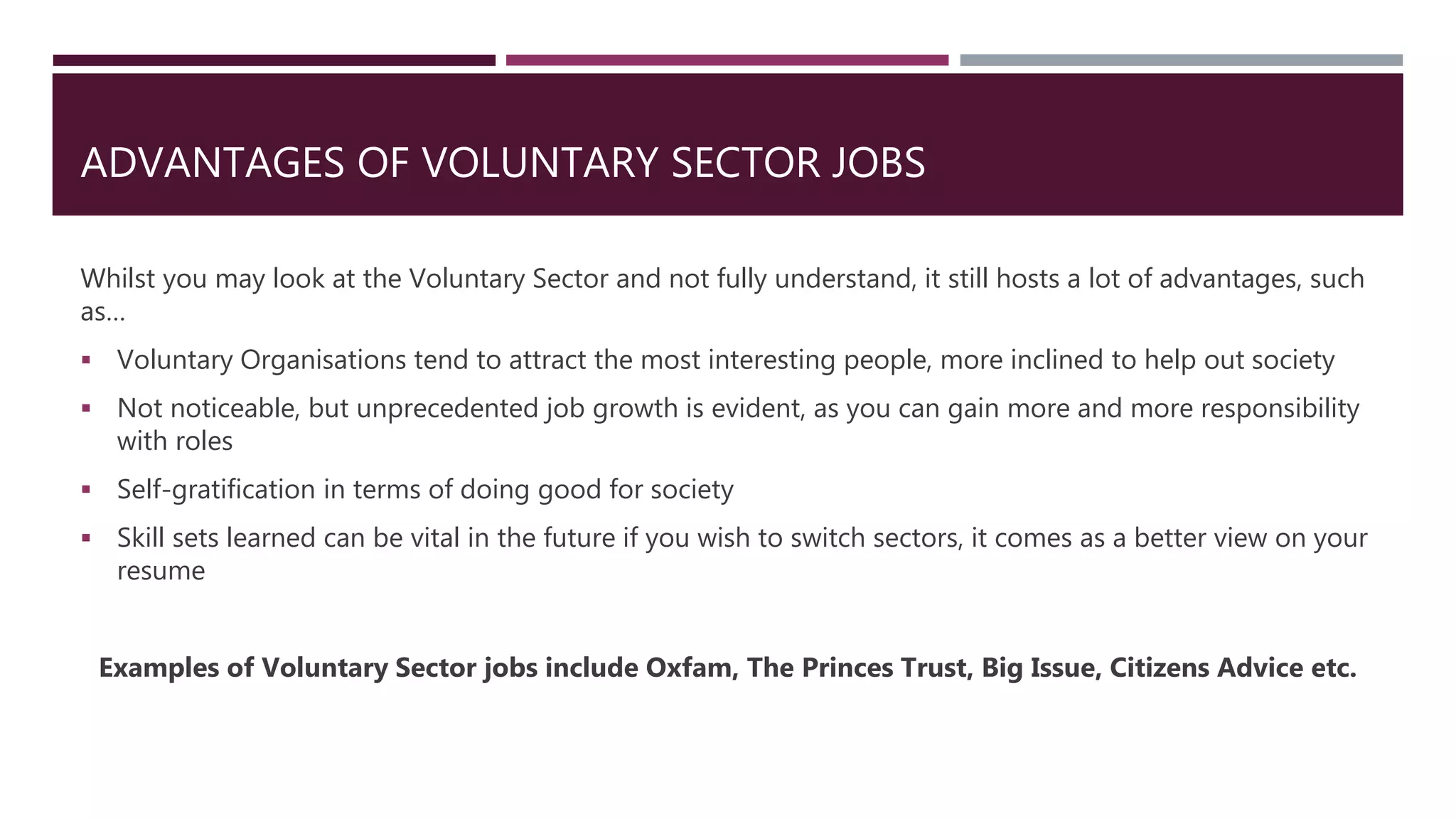 ADVANTAGES OF VOLUNTARY SECTOR JOBS
Whilst you may look at the Voluntary Sector and not fully understand, it still hosts a lot of advantages, such
as…
 Voluntary Organisations tend to attract the most interesting people, more inclined to help out society
 Not noticeable, but unprecedented job growth is evident, as you can gain more and more responsibility
with roles
 Self-gratification in terms of doing good for society
 Skill sets learned can be vital in the future if you wish to switch sectors, it comes as a better view on your
resume
Examples of Voluntary Sector jobs include Oxfam, The Princes Trust, Big Issue, Citizens Advice etc.
 