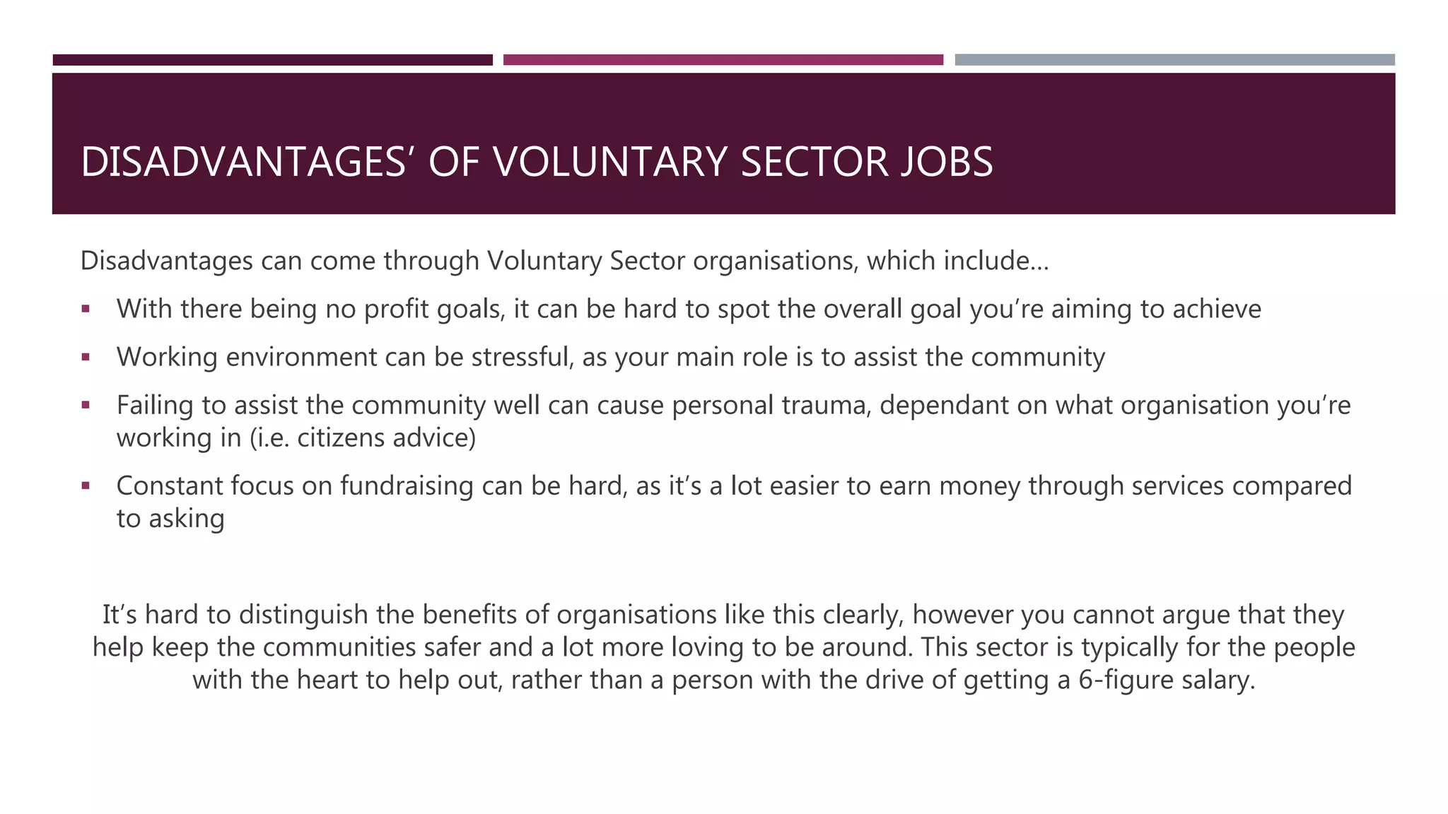 DISADVANTAGES’ OF VOLUNTARY SECTOR JOBS
Disadvantages can come through Voluntary Sector organisations, which include…
 With there being no profit goals, it can be hard to spot the overall goal you’re aiming to achieve
 Working environment can be stressful, as your main role is to assist the community
 Failing to assist the community well can cause personal trauma, dependant on what organisation you’re
working in (i.e. citizens advice)
 Constant focus on fundraising can be hard, as it’s a lot easier to earn money through services compared
to asking
It’s hard to distinguish the benefits of organisations like this clearly, however you cannot argue that they
help keep the communities safer and a lot more loving to be around. This sector is typically for the people
with the heart to help out, rather than a person with the drive of getting a 6-figure salary.
 