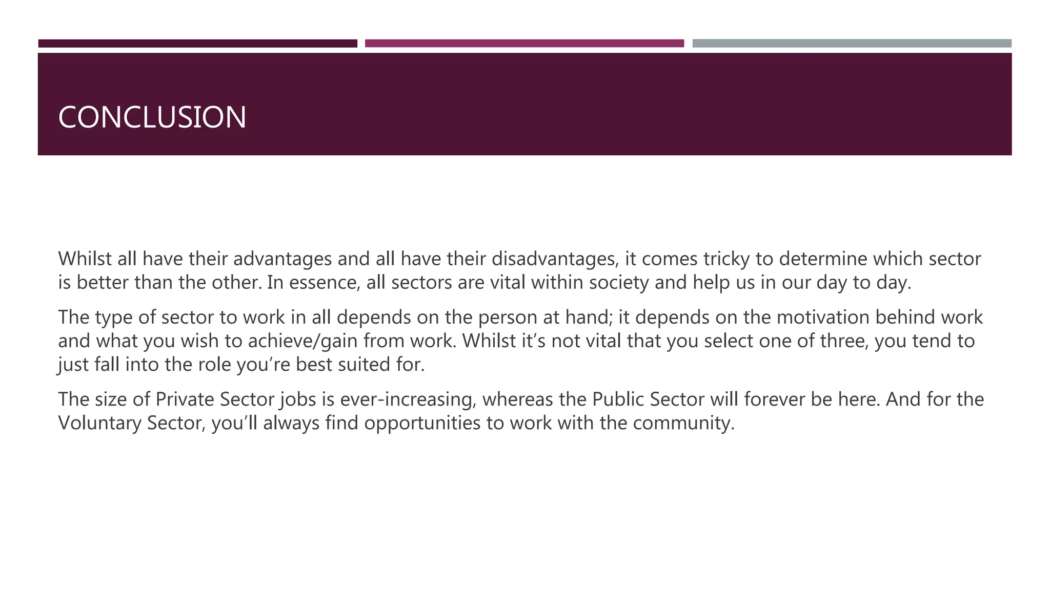 CONCLUSION
Whilst all have their advantages and all have their disadvantages, it comes tricky to determine which sector
is better than the other. In essence, all sectors are vital within society and help us in our day to day.
The type of sector to work in all depends on the person at hand; it depends on the motivation behind work
and what you wish to achieve/gain from work. Whilst it’s not vital that you select one of three, you tend to
just fall into the role you’re best suited for.
The size of Private Sector jobs is ever-increasing, whereas the Public Sector will forever be here. And for the
Voluntary Sector, you’ll always find opportunities to work with the community.
 