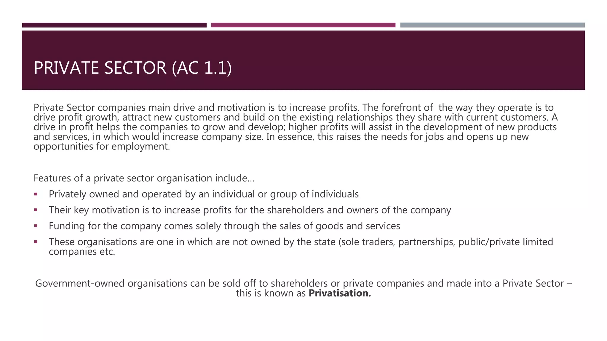 PRIVATE SECTOR (AC 1.1)
Private Sector companies main drive and motivation is to increase profits. The forefront of the way they operate is to
drive profit growth, attract new customers and build on the existing relationships they share with current customers. A
drive in profit helps the companies to grow and develop; higher profits will assist in the development of new products
and services, in which would increase company size. In essence, this raises the needs for jobs and opens up new
opportunities for employment.
Features of a private sector organisation include…
 Privately owned and operated by an individual or group of individuals
 Their key motivation is to increase profits for the shareholders and owners of the company
 Funding for the company comes solely through the sales of goods and services
 These organisations are one in which are not owned by the state (sole traders, partnerships, public/private limited
companies etc.
Government-owned organisations can be sold off to shareholders or private companies and made into a Private Sector –
this is known as Privatisation.
 