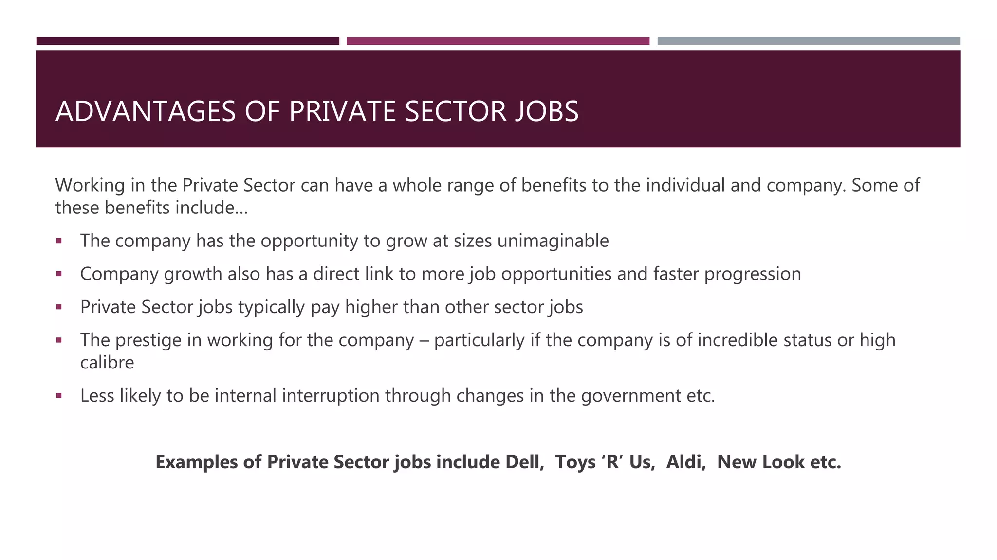 ADVANTAGES OF PRIVATE SECTOR JOBS
Working in the Private Sector can have a whole range of benefits to the individual and company. Some of
these benefits include…
 The company has the opportunity to grow at sizes unimaginable
 Company growth also has a direct link to more job opportunities and faster progression
 Private Sector jobs typically pay higher than other sector jobs
 The prestige in working for the company – particularly if the company is of incredible status or high
calibre
 Less likely to be internal interruption through changes in the government etc.
Examples of Private Sector jobs include Dell, Toys ‘R’ Us, Aldi, New Look etc.
 